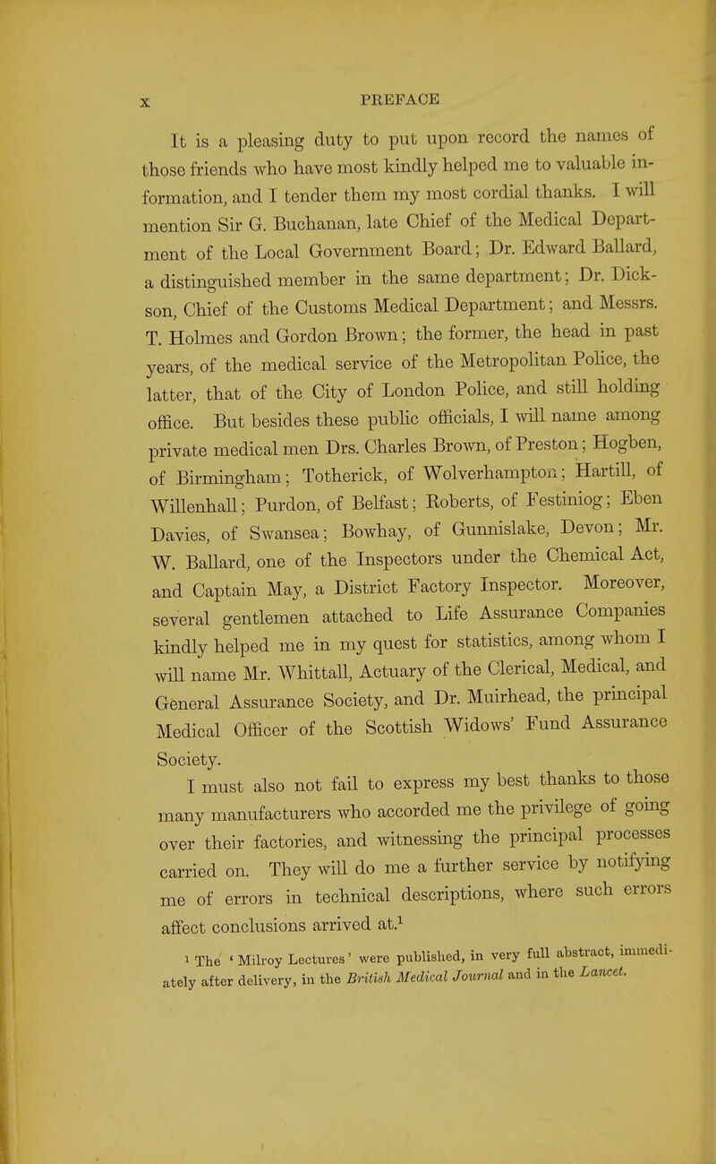 It is a pleasing duty to put upon record the names of those friends who have most kindly helped me to valuable in- formation, and I tender them my most cordial thanks. I will mention Sir G. Buchanan, late Chief of the Medical Depart- ment of the Local Government Board; Dr. Edward Ballard, a distinguished member in the same department; Dr. Dick- son, Chief of the Customs Medical Department; and Messrs. T. Holmes and Gordon Brown; the former, the head in past years, of the medical service of the Metropolitan Police, the latter, that of the City of London Pohce, and stiU holding office. But besides these pubhc officials, I will name among private medical men Drs. Charles Brown, of Preston; Hogben, of Birmingham; Totherick, of Wolverhampton; Hartill, of WiUenhaU; Purdon, of Belfast; Roberts, of Festiniog; Eben Davies, of Swansea; Bowhay, of Gunnislake, Devon; Mr. W. Ballard, one of the Inspectors under the Chemical Act, and Captain May, a District Factory Inspector. Moreover, several gentlemen attached to Life Assurance Companies kmdly helped me in my quest for statistics, among whom I will name Mr. WhittaU, Actuary of the Clerical, Medical, and General Assurance Society, and Dr. Muirhead, the prmcipal Medical Officer of the Scottish Widows' Fund Assurance Society. I must also not fail to express my best thanks to those many manufacturers who accorded me the privilege of going over their factories, and witnessing the principal processes carried on. They wiU do me a further service by notifying me of errors in technical descriptions, where such errors affect conclusions arrived at.^ a The ' Milroy Lectures' were published, in very fuU abstract, immedi- ately after delivery, in the British Medical Journal and in the Lancet.