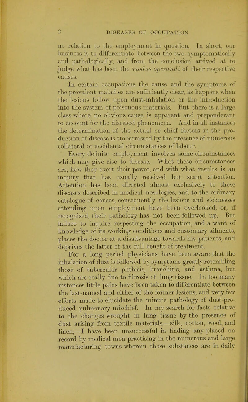 9 no relation to the eniployiiit'nt in question. In short, our business is to differentiate between the two symptomatically and pathologically, and from the conclusion arrived at to judge what has been the modus operandi of their respective causes. In certain occupations the cause and the symptoms of the prevalent maladies are sufficiently clear, as happens when the lesions follow upon dust-inhalation or the introduction into the system of poisonous materials. But there is a large class where no obvious cause is apparent and preponderant to account for the diseased phenomena. And in all instances the determination of the actual or chief factors in the pro- duction of disease is embarrassed by the presence of numerous collateral or accidental circumstances of labour. Every definite employment mvolves some circumstances which may give rise to diseiase. What these circumstances are, how they exert their power, and with what results, is an inquiry that has usually received but scant attention. Attention has been directed almost exclusively to those diseases described in medical nosologies, and to the ordinary catalogue of causes, consequently the lesions and sicknesses attending upon employment have been overlooked, or, if recognised, their pathology has not been followed up. But failure to inquire respecting the occupation, and a want of knowledge of its working conditions and customar}'- ailments, places the doctor at a disadvantage towards his patients, and deprives the latter of the full benefit of treatment. For a long period physicians have been aware that the inhalation of dust is followed by symptoms greatl}'^ resembling those of tubercular phthisis, bronchitis, and asthma, but which are really due to fibrosis of lung tissue. In too many instances little pains have been taken to differentiate between the last-named and either of the former lesions, and very few efforts made to elucidate the minute pathology of dust-pro- duced pulmonary mischief In my search for facts relative to the changes wrought in lung tissue by the presence of dust arising from textile materials,—silk, cotton, wool, and linen,—I have been unsuccessful in finding any placed on record by medical men practising in the numerous and large manufacturing towns wherein those substances are in daily