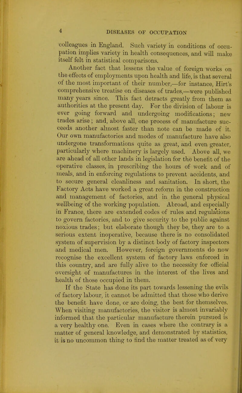 colleagues in England. Such variety in conditions of occu- pation implies variety in health consequences, and will make itself felt in statistical comparisons. Another fact that lessens the value of foreign works on the effects of employments upon health and Hfe, is that several of the most important of their number,—for instance, Hirt's comprehensive treatise on diseases of trades,—were published many years since. This fact detracts greatly from them as authorities at the present day. For the division of labour is ever going forward and undergoing modifications; ne^v trades arise ; and, above all, one process of manufacture suc- ceeds another almost faster than note can be made of it. Our own manufactories and modes of manufacture have also undergone transformations quite as great, and even greater, particularly where machinery is largely used. Above all, we are ahead of all other lands in legislation for the benefit of the operative classes, in prescribing the hours of work and of meals, and in enforcing regulations to prevent accidents, and to secure general cleanliness and sanitation. In short, the Factory Acts have worked a great reform in the construction and management of factories, and in the general physical wellbeing of the working population. Abroad, and especially in France, there are extended codes of rules and regula'tions to govern factories, and to give security to the public against noxious trades; but elaborate though they be, they are to a serious extent inoperative, because there is no consohdated system of supervision by a distinct body of factory inspectors and medical men. However, foreign governments do now recognise the excellent system of factory laws enforced in this country, and are fully ahve to the necessity for official oversight of manufactures in the interest of the lives and health of those occupied in them. If the State has done its part towards lessening the evils of factory labour, it cannot be admitted that those who derive the benefit have done, or are doing, the best for themselves. When visiting manufactories, the visitor is almost invariably informed that the particular manufacture therein pursued is a very healthy one. Even in cases where the contrar}'- is a matter of general knowledge, and demonstrated by statistics, it is no uncommon thing to find the matter treated as of very