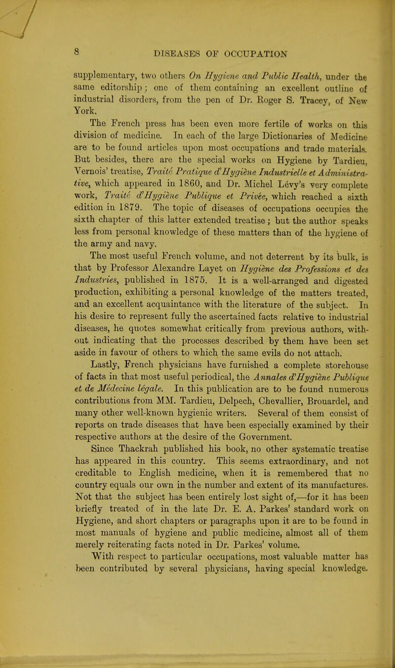 supplementary, two others On Hygiene and FuUic Health, under the same editorship; one of them containing an excellent outline of industrial disorders, from the pen of Dr. Roger S. Tracey, of New York. The French press has been even more fertile of works on this division of medicine. In each of the large Dictionaries of Medicine are to be found articles upon most occupations and trade materials. But besides, there are the special works on Hygiene by Tardieu, Vernois' treatise, Traite Pratique d'Hygiene Industrielle et Administra- tive, which appeared in 1860, and Dr. Michel Levy's very complete work, Traite d^Hygiene Publique et Frivee, which reached a sixth edition in 1879. The topic of diseases of occupations occupies the sixth chapter of this latter extended treatise; but the author speaks less from personal knowledge of these matters than of the hygiene of the army and navy. The most useful French volume, and not deterrent by its bulk, is that by Professor Alexandre Layet on Hygiene des Professions et des Industries, published in 1875. It is a well-arranged and digested production, exhibiting a personal knowledge of the matters treated, and an excellent acquaintance with the literature of the subject. In his desire to represent fully the ascertained facts relative to industrial diseases, he quotes somewhat critically from, previous authors, with- out indicating that the processes described by them have been set aside in favour of others to which the same evils do not attach. Lastly, French physicians have furnished a complete storehouse of facts in that most useful periodical, the Annales d'Hygiene Publiq^le et de Medecine legale. In this publication are to be found numerous contributions from MM. Tardieu, Delpech, Chevallier, Brouardel, and many other well-known hygienic writers. Several of them consist of reports on trade diseases that have been especially examined by their respective authors at the desire of the Government. Since Thackrah published his book, no other systematic treatise has appeared in this country. This seems extraordinary, and not creditable to English medicine, when it is remembered that no country equals our own in the number and extent of its manufactures. Not that the subject has been entirely lost sight of,—for it has been briefly treated of in the late Dr. E. A. Parkes' standard work on Hygiene, and short chapters or paragraphs upon it are to be found in most manuals of hygiene and public medicine, almost all of them merely reiterating facts noted in Dr. Parkes' volume. With respect to particular occupations, most valuable matter has been contributed by several physicians, having special knowledge.