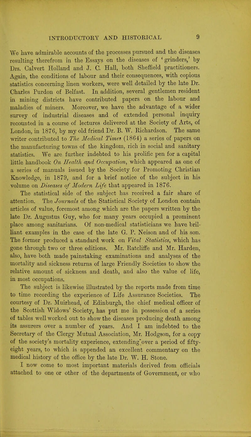 We have admirable accounts of the processes pursued and the diseases resulting therefrom in the Essays on the diseases of * grinders,' by Drs. Calvert Holland and J. C. Hall, both Sheffield practitioners. Again, the conditions of labour and their consequences, with copious statistics concerning linen workers, were well detailed by the late Dr. Charles Purdon of Belfast. In addition, several gentlemen resident in mining districts have contributed papers on the labour and maladies of miners. Moreover, we have the advantage of a wider survey of industrial diseases and of extended personal inquiry recounted in a course of lectures delivered at the Society of Arts, of London, in 1876, by my old friend Dr. B. W. Richardson. The same writer contributed to The Medical Timet, (1864) a series of papers on the manufacturing towns of the kingdom, rich in social and sanitary statistics. We are further indebted to his prolific pen for a capital little handbook On Health and Occupation, which appeared as one of a series of manuals issued by the Society for Promoting Christian Knowledge, in 1879, and for a brief notice of the subject in his volume on Diseases of Modern Life that appeared in 1876. The statistical side of the subject has received a fair share of attention. The Jo^irnals of the Statistical Society of London contain articles of value, foremost among which are the papers written by the late Dr. Augustus Guy, who for many years occupied a prominent place among sanitarians. Of non-medical statisticians we have bril- liant examples in the case of the late G. P. Neison and of his son. The former produced a standard work on Vital Statistics, which has gone through two or three editions. Mr. Ratcliffe and Mr. Harden, also, have both made painstaking examinations and analyses of the mortality and sickness returns of large Friendly Societies to show the relative amount of sickness and death, and also the value of life, in most occupations. The subject is likewise illustrated by the reports made from time to time recording the experience of Life Assurance Societies. The courtesy of Dr. Muirhead, of Edinburgh, the chief medical officer of the Scottish Widows' Society, has put me in possession of a series of tables well worked out to show the diseases producing death among its assurers over a number of years. And I am indebted to the Secretary of the Clergy Mutual Association, Mr. Hodgson, for a copy of the society's mortality experience, extending'over a period of fifty- eight years, to which is appended an excellent commentary on the medical history of the office by the late Dr. W. H. Stone. I now come to most important materials derived from officials attached to one or other of the departments of Government, or who