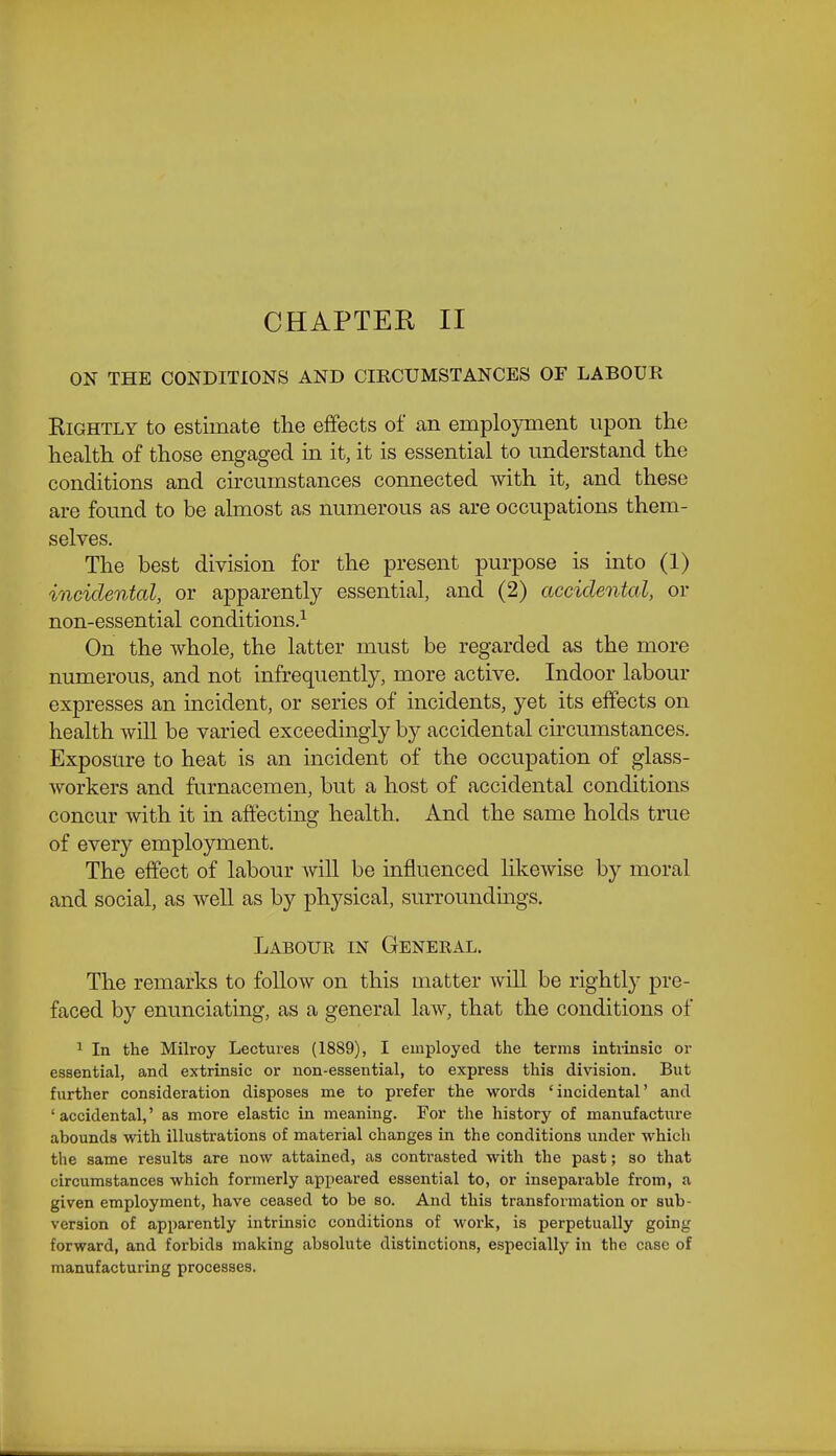 CHAPTEH II ON THE CONDITIONS AND CmCUMSTANCES OF LABOUR Rightly to estimate the effects of an emplo^nnent upon the health of those engaged in it, it is essential to understand the conditions and circumstances connected with it, and these are found to be almost as numerous as are occupations them- selves. The best division for the present purpose is into (1) incidental, or apparently essential, and (2) accidental, or non-essential conditions.^ On the whole, the latter must be regarded as the more numerous, and not infrequently, more active. Indoor labour expresses an incident, or series of incidents, yet its effects on health wiU be varied exceedingly by accidental circumstances. Exposure to heat is an incident of the occupation of glass- workers and furnacemen, but a host of accidental conditions concur with it in affecting health. And the same holds true of every employment. The effect of labour will be influenced likewise by moral and social, as Avell as by physical, surroundings. Labour in General. The remarks to follow on this matter wiU be rightly pre- faced by enunciating, as a general law, that the conditions of 1 In the Milroy Lectures (1889), I employed the terms intrinsic or essential, and extrinsic or non-essential, to express this division. But further consideration disposes me to prefer the words 'incidental' and ' accidental,' as more elastic in meaning. For the history of manufacture abounds with illustrations of material changes in the conditions under which the same results are now attained, as conti'asted with the past; so that circumstances which formerly appeared essential to, or inseparable from, a given employment, have ceased to be so. And this transformation or sub- version of apparently intrinsic conditions of work, is perpetually going forward, and forbids making absolute distinctions, especially in the case of manufacturing processes.