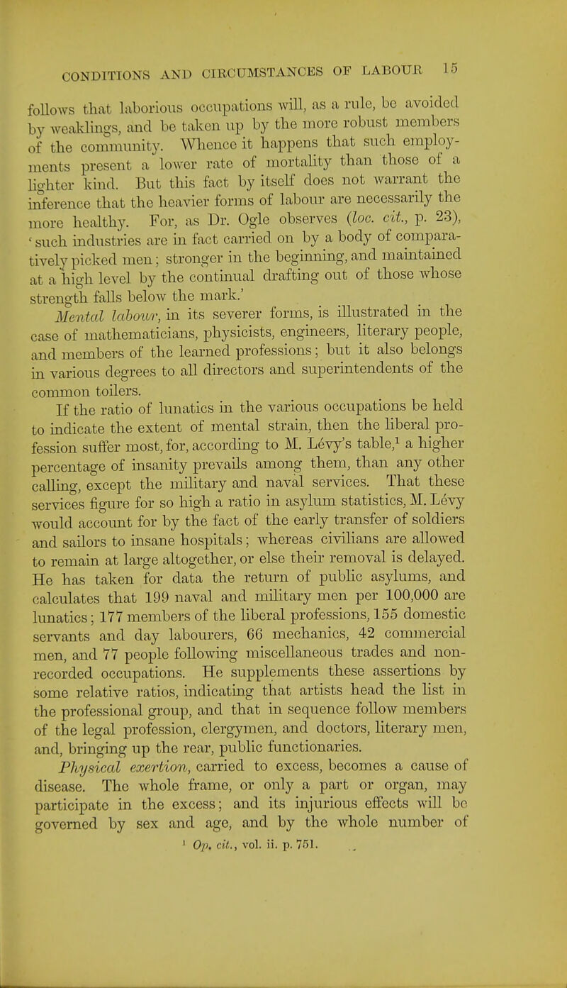 foUoAvs that laborious occupations will, as a rule, be avoided by weaklings, and be taken up by the more robust members of the community. Wlience it happens that such employ- ments present a lower rate of mortality than those of a Hghter kind. But this fact by itseK does not warrant the inference that the heavier forms of labour are necessarily the more healthy. For, as Dr. Ogle observes (loc. cit, p. 23), ' such mdustries are m fact carried on by a body of compara- tively picked men; stronger in the beginning, and mamtained at a high level by the continual drafting out of those whose strength falls below the mark.' Mental labouo; in its severer forms, is illustrated m the case of mathematicians, physicists, engmeers, literary people, and members of the learned professions; but it also belongs in various degrees to all directors and supermtendents of the common toilers. If the ratio of lunatics m the various occupations be held to indicate the extent of mental strain, then the liberal pro- fession suffer most, for, according to M. Levy's table,i a higher percentage of insanity prevails among them, than any other calling, except the military and naval services. That these services figure for so high a ratio in asylum statistics, M. Levy would account for by the fact of the early transfer of soldiers and sailors to insane hospitals; whereas civilians are allowed to remain at large altogether, or else theii- removal is delayed. He has taken for data the return of pubHc asylums, and calculates that 199 naval and military men per 100,000 are lunatics; 177 members of the liberal professions, 155 domestic servants and day labourers, 66 mechanics, 42 commercial men, and 77 people following miscellaneous trades and non- recorded occupations. He supplements these assertions by some relative ratios, indicating that artists head the list in the professional group, and that in sequence follow members of the legal profession, clergymen, and doctors, literary men, and, bringing up the rear, public functionaries. Physical exertion, carried to excess, becomes a cause of disease. The Avhole frame, or only a part or organ, may participate in the excess; and its injurious effects will be governed by sex and age, and by the whole number of ' Op. cit., vol. ii. p. 751.