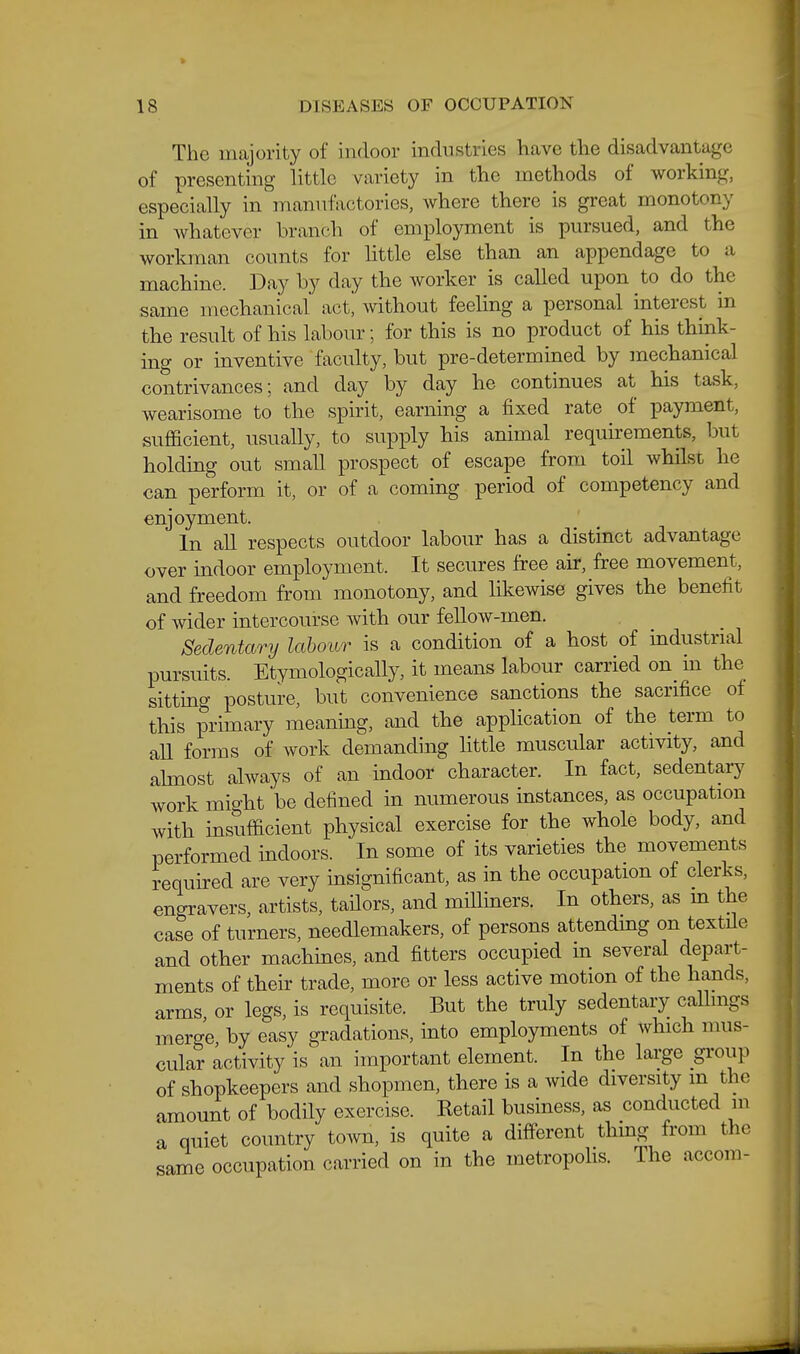 The majority of indoor industries have the disadvantage of presenting little variety in the methods of working, especially in manufactories, where there is great monotony in Avhatever branch of employment is pursued, and the workman counts for little else than an appendage to a machine. Day by day the worker is called upon to do the same mechanical act^ without feeling a personal interest in the result of his labour; for this is no product of his think- ing or inventive faculty, but pre-determined by mechanical contrivances; and day by day he continues at his task, wearisome to the spirit, earning a fixed rate of payment, sufficient, usually, to supply his animal requirements, but holding out small prospect of escape from toil whilst he can perform it, or of a coming period of competency and enjoyment. In all respects outdoor labour has a distinct advantage over indoor employment. It secures free air, free movement, and freedom from monotony, and likewise gives the benefit of wider intercourse with our fellow-men. Sedentary labour is a condition of a host of industrial pursuits. Etymologically, it means labour carried on_ in the sitting posture, but convenience sanctions the sacrifice of this primary meaning, and the appUcation of the term to all forms of work demanding little muscular activity, and ahnost always of an indoor character. In fact, sedentary work might be defined in numerous instances, as occupation with insufficient physical exercise for the whole body, and performed indoors. In some of its varieties the movements required are very insignificant, as in the occupation of clerks, engravers, artists, tailors, and milliners. In others, as m the case of turners, needlemakers, of persons attending on textile and other machines, and fitters occupied m several depart- ments of their trade, more or less active motion of the hands, arms, or legs, is requisite. But the truly sedentary caUmgs merge by easy gradations, into employments of Avhich mus- cular activity is an important element. In the large group of shopkeepers and shopmen, there is a wide diversity m the amount of bodily exercise. Retail business, as conducted m a quiet country town, is quite a different thmg from the same occupation carried on in the metropohs. The accom-