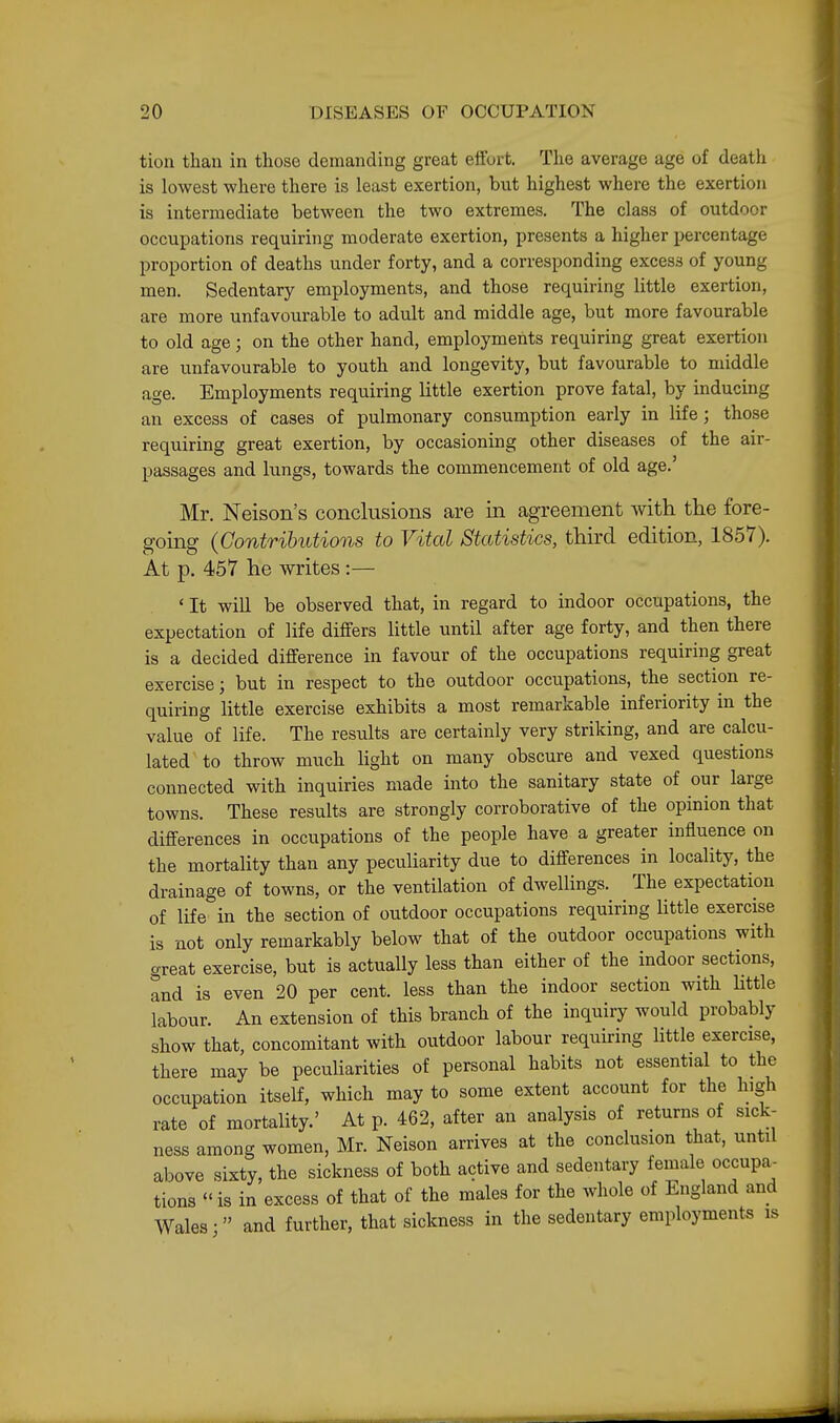 tion than in those demanding great eiibrt. The average age of death is lowest where there is least exertion, but highest where the exertion is intermediate between the two extremes. The class of outdoor occupations requiring moderate exertion, presents a higher percentage proportion of deaths under forty, and a corresponding excess of young men. Sedentary employments, and those requiring little exertion, are more unfavourable to adult and middle age, but more favourable to old age ; on the other hand, employments requiring great exertion are unfavourable to youth and longevity, but favourable to middle age. Employments requiring little exertion prove fatal, by inducing an excess of cases of pulmonary consumption early in life; those requiring great exertion, by occasioning other diseases of the air- passages and lungs, towards the commencement of old age.' Mr. Neison's conclusions are in agreement with tlie fore- going (Contrihutioois to Vital Statistics, third edition, 1857). At p. 457 he writes:— ' It will be observed that, in regard to indoor occupations, the expectation of life differs little until after age forty, and then there is a decided difference in favour of the occupations requiring great exercise; but in respect to the outdoor occupations, the section re- quiring little exercise exhibits a most remarkable inferiority in the value of life. The results are certainly very striking, and are calcu- lated'to throw much light on many obscure and vexed questions connected with inquiries made into the sanitary state of our large towns. These results are strongly corroborative of the opinion that differences in occupations of the people have a greater influence on the mortality than any peculiarity due to differences in locality, the drainage of towns, or the ventilation of dwellings. The expectation of life in the section of outdoor occupations requiring little exercise is not only remarkably below that of the outdoor occupations with great exercise, but is actually less than either of the indoor sections, and is even 20 per cent, less than the indoor section with little labour. An extension of this branch of the inquiry would probably show that, concomitant with outdoor labour requiring little exercise, there may be peculiarities of personal habits not essential to the occupation itself, which may to some extent account for the high rate of mortality.' At p. 462, after an analysis of returns of sick- ness among women, Mr. Neison arrives at the conclusion that, until above sixty, the sickness of both active and sedentary female occupa- tions is in excess of that of the males for the whole of England and Wales •  and further, that sickness in the sedentary employments is