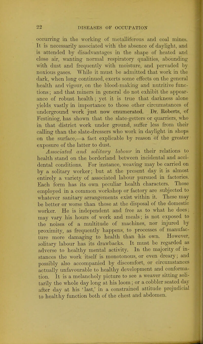 occurring in the working of metalliferous and coal mines. It is necessarily associated with the absence of daylight, and is attended by disadvantages in the shape of heated and close air, wanting normal respiratory qualities, abounding with dust and frequently with moisture, and pervaded by noxious gases. While it must be admitted that work in the dark, when long continued, exerts some effects on the general health and vigour, on the blood-making and nutritive func- tions ; and that miners m general do not exhibit the appear- ance of robust health; yet it is true that darkness alone yields vastly in importance to those other circumstances of underground work just now enumerated. Dr. Roberts, of Festiniog, has shown that the slate-getters or quarriers, who in that district work under ground, suffer l6ss from their calling than the slate-dressers who work in daylight in shops on the surface,—a fact explicable by reason of the greater exposure of the latter to dust. Associated and solitary labour in their relations to health stand on the borderland between incidental and acci- dental conditions. For instance, weaving may be carried on by a solitary worker; but at the present day it is almost entirely a variety of associated labour pursued in factories. Each form has its own pecuUar health characters. Those employed in a common workshop or factory are subjected to whatever sanitary arrangements exist within it. These may be better or worse than those at the disposal of the domestic worker. He is independent and free as to what he does: may vary his hours of work and meals; is not exposed to the noises of a multitude of machines, nor injured by proximity, as frequently happens, to processes of manufac- ture more damaging to health than his own. However, solitary labour has its drawbacks. It must be regarded as adverse to healthy mental activity. In the majority of in- stances the work itself is monotonous, or even dreary; and possibly also accompanied by discomfort, or circumstances actually unfavourable to healthy development and conforma- tion. It is a melancholy picture to see a weaver sitting soli- tarily the whole day long at his loom; or a cobbler seated day after day at his 'last,' in a constrained attitude prejudicial to healthy function both of the chest and abdomen.