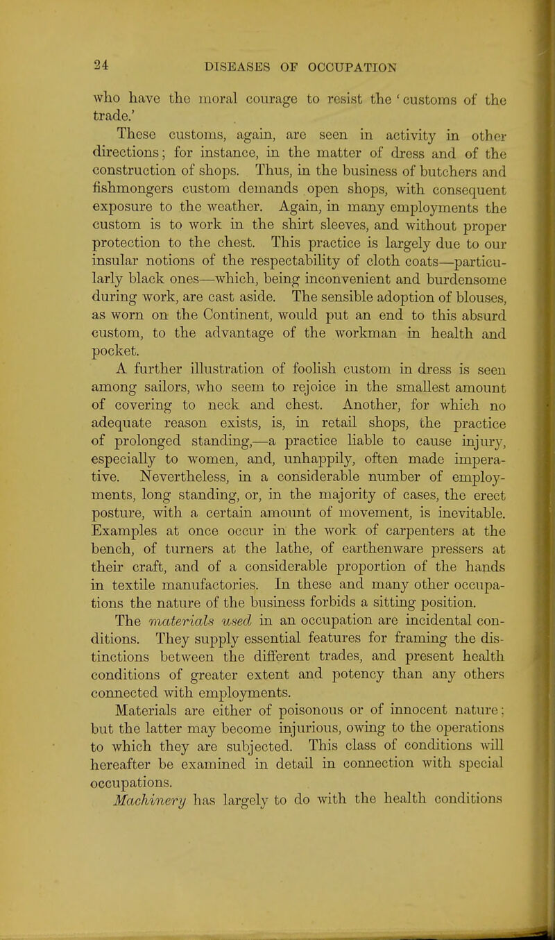 who have the moral courage to resist the ' customs of the trade.' These customs, again, are seen in activity in other directions; for instance, in the matter of dress and of the construction of shops. Thus, in the business of butchers and fishmongers custom demands open shops, with consequent exposure to the weather. Again, in many employments the custom is to work in the shirt sleeves, and without proper protection to the chest. This practice is largely due to our insular notions of the respectabihty of cloth coats—particu- larly black ones—which, being inconvenient and burdensome during work, are cast aside. The sensible adoption of blouses, as worn on the Continent, would put an end to this absurd custom, to the advantage of the workman in health and pocket. A further illustration of foolish custom in dress is seen among sailors, who seem to rejoice in the smallest amount of covering to neck and chest. Another, for which no adequate reason exists, is, in retail shops, the practice of prolonged standing,—a practice hable to cause injury, especially to women, and, unhappily, often made impera- tive. Nevertheless, in a considerable number of employ- ments, long standing, or, in the majority of cases, the erect posture, with a certain amount of movement, is inevitable. Examples at once occur in the work of carpenters at the bench, of turners at the lathe, of earthenware pressors at their craft, and of a considerable proportion of the hands in textile manufactories. In these and many other occupa- tions the nature of the business forbids a sitting position. The materials used in an occupation are incidental con- ditions. They supply essential features for framing the dis- tinctions between the different trades, and present health conditions of greater extent and potency than any others connected with emplo3niients. Materials are either of poisonous or of innocent nature: but the latter may become injurious, owing to the operations to which they are subjected. This class of conditions will hereafter be examined in detail in connection with special occupations. Machinery has largely to do with the health conditions