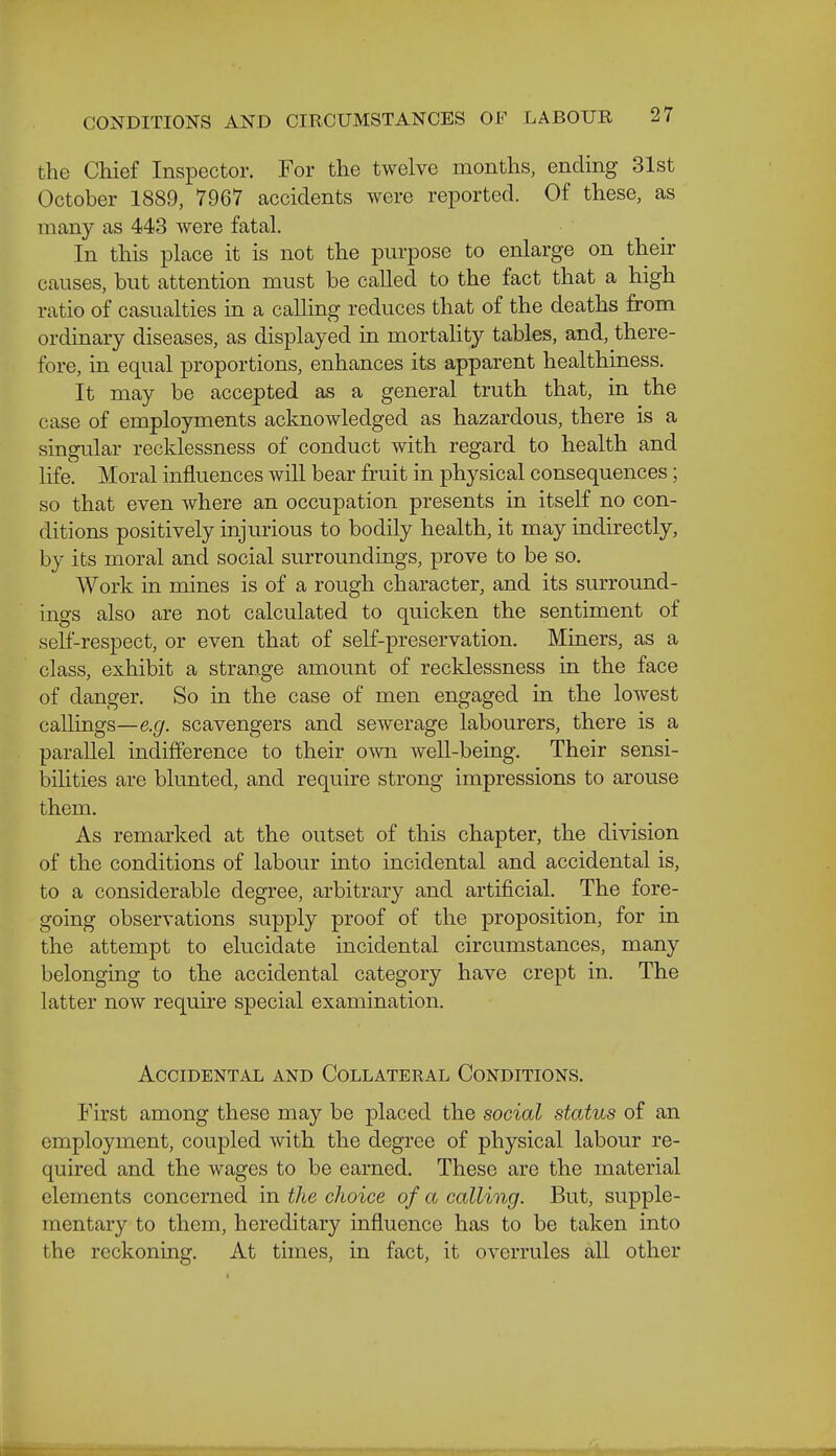the Chief Inspector. For the twelve months, ending 31st October 1889, 7967 accidents were reported. Of these, as many as 443 Avere fatal. In this place it is not the purpose to enlarge on their causes, but attention must be called to the fact that a high ratio of casualties in a calling reduces that of the deaths from ordinary diseases, as displayed in mortality tables, and, there- fore, in equal proportions, enhances its apparent healthiness. It may be accepted as a general truth that, in the case of employments acknowledged as hazardous, there is a singular recklessness of conduct with regard to health and life. Moral influences will bear fruit in physical consequences; so that even where an occupation presents in itself no con- ditions positively injurious to bodily health, it may indirectly, by its moral and social surroundings, prove to be so. Work in mines is of a rough character, and its surround- ings also are not calculated to quicken the sentiment of self-respect, or even that of self-preservation. Miners, as a class, exhibit a strange amount of recklessness in the face of danger. So in the case of men engaged in the lowest callings—e.g. scavengers and sewerage labourers, there is a parallel indifference to their own well-being. Their sensi- bilities are blunted, and require strong impressions to arouse them. As remarked at the outset of this chapter, the division of the conditions of labour into incidental and accidental is, to a considerable degree, arbitrary and artificial. The fore- going observations supply proof of the proposition, for in the attempt to elucidate incidental circumstances, many belonging to the accidental category have crept in. The latter now require special examination. Accidental and Collateral Conditions. First among these may be placed the social status of an employment, coupled with the degree of physical labour re- quired and the wages to be earned. These are the material elements concerned in the choice of a calling. But, supple- mentary to them, hereditary influence has to be taken into the reckoning. At times, in fact, it overrules all other