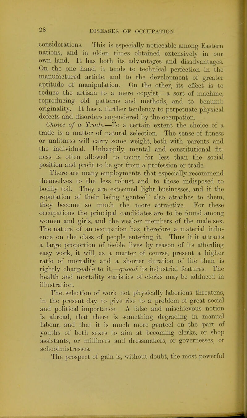 considerations. This is especially noticeable among Eastern nations, and in olden times obtained extensively in onr own land. It has both its advantages and disadvantages. On the one hand, it tends to technical perfection in the manufactured article, and to the development of greater aptitude of manipulation. On the other, its effect is to reduce the artisan to a mere copyist,—a sort of machine, reproducing old patterns and methods, and to benumb originality. It has a further tendency to perpetuate physical defects and disorders engendered by the occupation. Choice of a Trade.—To a certain extent the choice of a trade is a matter of natural selection. The sense of fitness or unfitness will carry some weight, both with parents and the individual. Unhappily, mental and constitutional fit- ness is often allowed to count for less than the social position and profit to be got from a profession or trade. There are many employments that especially recommend themselves to the less robust and to those indisposed to bodily toil. They are esteemed light businesses, and if the reputation of their being 'genteel' also attaches to them, they become so much the more attractive. For these occupations the principal candidates are to be found among women and girls, and the weaker members of the male sex. The nature of an occupation has, therefore, a material influ- ence on the class of people entering it. Thus, if it attracts a large proportion of feeble lives by reason of its affordmg easy work, it will, as a matter of course, present a higher ratio of mortality and a shorter duration of life than is rightly chargeable to it,—quoad its industrial features. The health and mortality statistics of clerks may be adduced in illustration. The. selection of work not physically laborious threatens, in the present day, to give rise to a. problem of great social and political importance. A false and mischievous notion is abroad, that there is something degrading in manual labour, and that it is much more genteel on the part of youths of both sexes to aim at becoming clerks, or shop assistants, or milliners and dressmakers, or governesses, or schoolmistresses. The prospect of gain is, without doubt, the most powerful