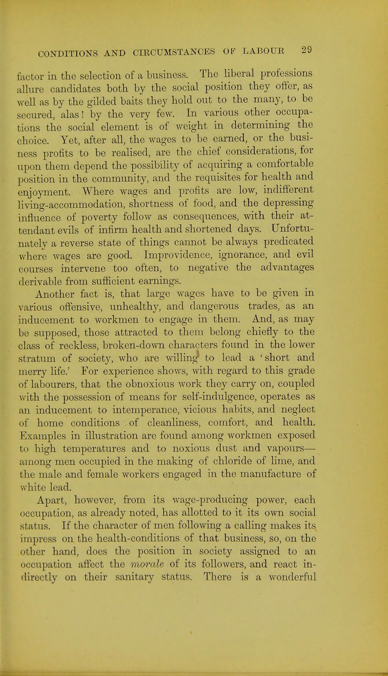 tactor in the selection of a business. The Uberal professions aUure candidates both by the social position they offer, as well as by the gilded baits they hold out to the many, to be secured, alas! by the very few. In various other occupa- tions the social element is of weight in determining the choice. Yet, after all, the wages to be earned, or the busi- ness profits to be reahsed, are the chief considerations, for upon them depend the possibility of acquiring a comfortable position in the community, and the requisites for health and enjoyment. Where wages and profits are low, indifferent living-accommodation, shortness of food, and the depressing influence of poverty follow as consequences, with their at- tendant evils of infirm health and shortened days. Unfortu- nately a reverse state of things cannot be always predicated where wages are good. Improvidence, ignorance, and evil courses intervene too often, to negative the advantages derivable from sufficient earnings. Another fact is, that large wages have to be given in various offensive, unhealthy, and dangerous trades, as an mducement to workmen to engage in them. And, as may be supposed, those attracted to them belong chiefly to the class of reckless, broken-down characters found in the lower stratum of society, who are willing to lead a 'short and merry life.' For experience shows, with regard to this grade of labourers, that the obnoxious work they carry on, coupled with the possession of means for self-indulgence, operates as an inducement to intemperance, vicious habits, and neglect of home conditions of cleanhness, comfort, and health. Examples in illustration are found among workmen exposed to high temperatures and to noxious dust and vapours— among men occupied in the making of chloride of lime, and the male and female workers engaged in the manufacture of white lead. Apart, however, from its wage-producing power, each occupation, as already noted, has allotted to it its own social status. If the character of men folloAving a calling makes its impress on the health-conditions of that business, so, on the other hand, does the position in society assigned to an occupation affect the morale of its followers, and react in- directly on their sanitary status. There is a wonderful