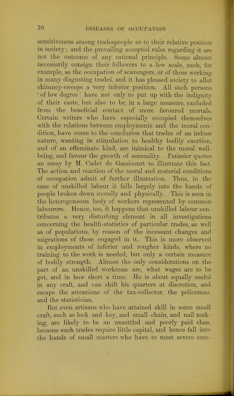 sensitiveness among tradespeople as to their relative position in society; and the prevailing accepted rules regarding it are not the outcome of any rational principle. Some almost necessarily consign their followers to a low scale, such, for example, as the occupation of scavengers, or of those working in many disgusting trades, and it has pleased society to allot chimney-sweeps a very inferior position. All such persons ' of low degree ' have not only to put up with the indignity of their caste, but also to be, in a large measure, excluded from the beneficial contact of more favoured mortals. Certain writers who have especially occupied themselves with the relations between employments and the moral con- dition, have come to the conclusion that trades of an indoor nature, wanting in stimulation to healthy bodily exertion, and of an effeminate kind, are inimical to the moral well- being, and favour the growth of sensuality. Patissier quotes an essay by M. Cadet de Gassicourt to illustrate this fact. The action and reaction of the moral and material conditions of occupation admit of further illustration. Thus, in the case of unskilled labour it falls largely into the hands of people broken down morally and physically. This is seen in the heterogeneous body of workers represented by common labourers. Hence, too, it happens that unskilled labour con- tributes a very disturbing element in all investigations concerning the health-statistics of particular trades, as well as of populations, by reason of the incessant changes and migrations of those engaged in it. This is more observed in employments of inferior and rougher kinds, where no traming to the work is needed, but only a certain measure of bodily strength. Almost the only considerations on the part of an unskilled workman are, what wages are to be got, and in how short a time. He is about equally useful in any craft, and can shift his quarters at discretion, and escape the attentions of the tax-collector, the policeman, and the statistician. But even artisans who have attained skill in some small craft, such as lock and koy, and small chain, and nail mak- ing, are likely to be an unsettled and poorly paid class, because such trades require little capital, and hence fall into the hands of small masters who have to meet severe com-