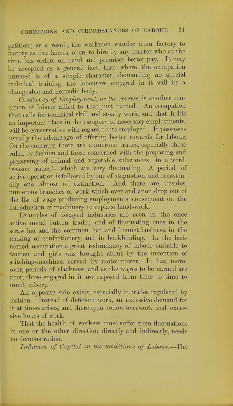 petition; as a result, the workmen wander from factory to factory as free lances, open to hire by any master who at the time has orders on hand and promises better pay. It may be accepted as a general fact, that where the occupation pursued is of a simple character, demanding no special technical training, the labourers engaged in it will be a changeable and nomadic body. Constancy of Employment, or the reverse, is another con- dition of labour allied to that just named. An occupation that calls for technical skill and steady work, and that holds an important place in the category of necessary employments, will be conservative with regard to its employed. It possesses usuaRy the advantage of offering better rewards for labour. On the contrary, there are numerous trades, especially those ruled by fashion and those concerned with the preparing and preserving of animal and vegetable substances—in a word, 'season trades,'—which are very fluctuating. A period of active operation is followed b}^ one of stagnation, and occasion- ally one almost of extinction. And there are, besides, numerous branches of work which ever and anon drop out of the hst of wage-producing employments, consequent on the introduction of machinery to replace hand-work. Examples of decayed industries are seen in the once active metal button trade; and of fluctuating ones in the straw hat and the common hat and bonnet business, in the making of confectionery, and in bookbinding. In the last- named occupation a great redundancy of labour suitable to women and girls was brought about by the invention of stitching-machines served by motor-power. It has, more- over, periods of slackness, and as the wages to be earned are poor, those engaged in it are exposed from time to time to much misery. An opposite side exists, especially in trades regulated by fashion. Instead of deficient work, an excessive demand for it at times arises, and thereupon follow overwork and exces- sive hours of work. That the health of workers must suffer from fluctuations in one or the other direction, directly and indirectly, needs no demonstration. Influence of Capital on the conditions of Labour.—The