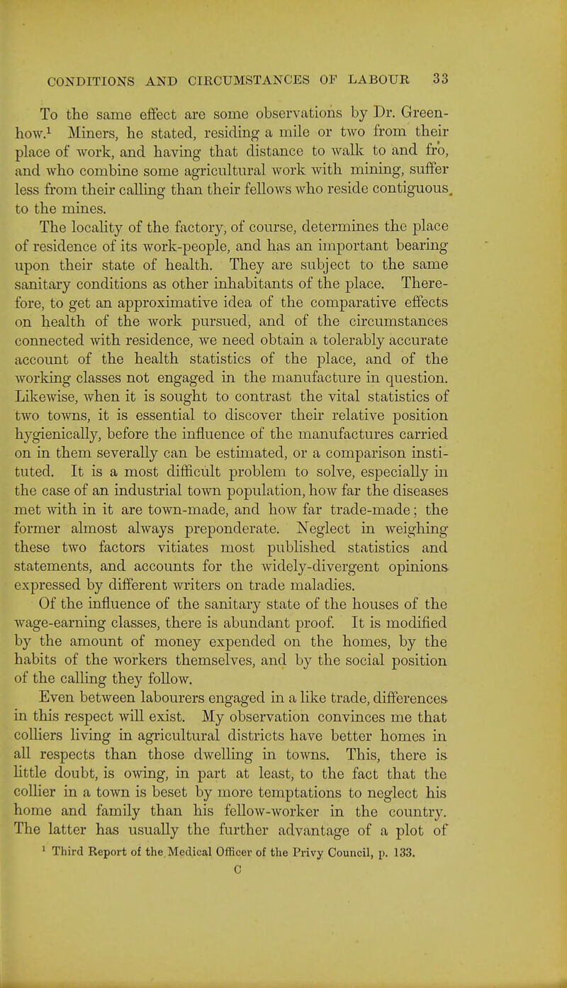 To the same effect are some observations by Dr. Green- how.i Miners, he stated, residing a mile or two from their place of work, and having that distance to walk to and fro, and who combine some agricultural work with mining, suffer less from their calling than their fellows who reside contiguous, to the mines. The locality of the factory, of course, determines the place of residence of its work-people, and has an important bearing upon their state of health. They are subject to the same sanitary conditions as other inhabitants of the place. There- fore, to get an approximative idea of the comparative effects on health of the work pursued^ and of the circumstances connected with residence, we need obtain a tolerably accurate account of the health statistics of the place, and of the working classes not engaged in the manufacture in question. Likewise, when it is sought to contrast the vital statistics of two towns, it is essential to discover their relative position hygienically, before the influence of the manufactures carried on in them severally can be estimated, or a comparison insti- tuted. It is a most difl&cult problem to solve, especially in the case of an industrial town population, how far the diseases met with in it are town-made, and how far trade-made; the former almost always preponderate. Neglect m weighing these two factors vitiates most published statistics and statements, and accounts for the widely-divergent opinions expressed by different writers on trade maladies. Of the influence of the sanitary state of the houses of the wage-earning classes, there is abundant proof It is modified by the amount of money expended on the homes, by the habits of the workers themselves, and by the social position of the calling they follow. Even between labourers engaged in a like trade, differences, in this respect will exist. My observation convinces me that colliers living in agricultural districts have better homes in all respects than those dwelling in towns. This, there is httle doubt, is owing, in part at least, to the fact that the collier in a town is beset by more temptations to neglect his home and family than his fellow-worker in the country. The latter has usually the further advantage of a plot of ' Third Report of the. Medical Officer of the Privy Council, p. 133. C