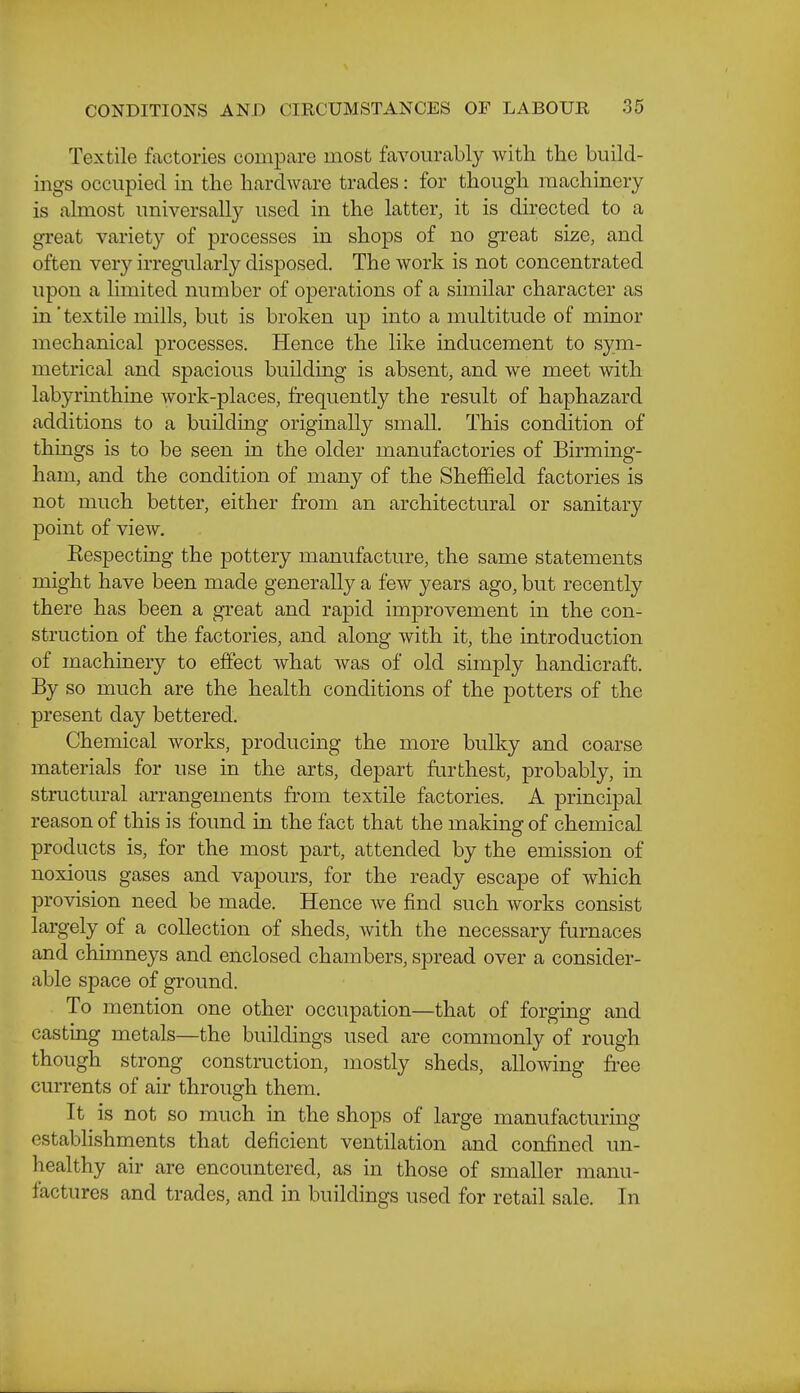 Textile factories compare most favourably with the build- ings occupied in the hardware trades: for though machinery is almost universally used in the latter, it is directed to a great variety of processes in shops of no great size, and often very irregularly disposed. The work is not concentrated upon a limited number of operations of a similar character as in'textile mills, but is broken up into a multitude of minor mechanical processes. Hence the like inducement to sym- metrical and spacious building is absent, and we meet with labyrinthine work-places, frequently the result of haphazard additions to a building originally small. This condition of things is to be seen in the older manufactories of Birming- ham, and the condition of many of the Sheffield factories is not much better, either from an architectural or sanitary point of view. Kespecting the pottery manufacture, the same statements might have been made generally a few years ago, but recently there has been a great and rapid improvement in the con- struction of the factories, and along with it, the introduction of machinery to effect what was of old simply handicraft. By so much are the health conditions of the potters of the present day bettered. Chemical works, producing the more bulky and coarse materials for use in the arts, depart furthest, probably, in structural arrangements from textile factories. A principal reason of this is found in the fact that the making of chemical products is, for the most part, attended by the emission of noxious gases and vapours, for the ready escape of which provision need be made. Hence we find such works consist largely of a collection of sheds, with the necessary furnaces and chimneys and enclosed chambers, spread over a consider- able space of ground. To mention one other occupation—that of forging and casting metals—the buildings used are commonly of rough though strong construction, mostly sheds, allowing free currents of air through them. It is not so much in the shops of large manufacturmg estabhshments that deficient ventilation and confined un- healthy air are encountered, as in those of smaller manu- factures and trades, and in buildings used for retail sale. In