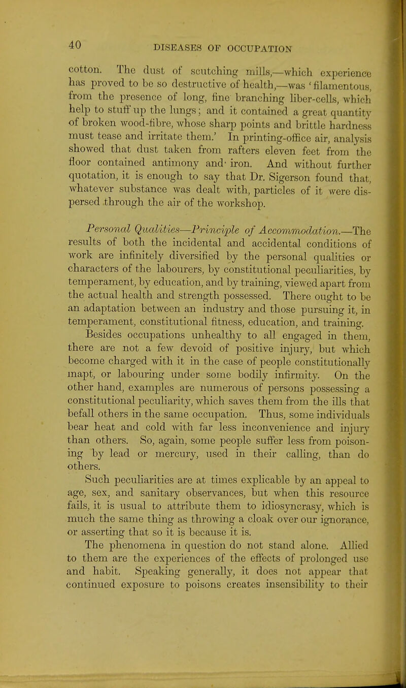 cotton. The dust of sciitcliing mills,—which experience hcas proved to be so destructive of health,—was ' filamentous, from the presence of long, fine branching Hber-cells, which help to stuff up the lungs; and it contained a great quantity of broken wood-fibre, whose sharp points and brittle hardness must tease and irritate them.' In printing-office air, analysis showed that dust taken from rafters eleven feet from the floor contained antimony and* iron. And without further quotation, it is enough to say that Dr. Sigerson found that, whatever substance was dealt with, particles of it were dis- persed through the air of the workshop. Personal Qualities—Principle of Accommodation.—The results of both the incidental and accidental conditions of work are infinitely diversified by the personal qualities or characters of the labourers, by constitutional peculiarities, by temperament, by education, and by training, viewed apart from the actual health and strength possessed. There ought to be an adaptation between an industry and those pursuing it, in temperament, constitutional fitness, education, and training. Besides occupations unhealthy to all engaged in them, there are not a few devoid of positive injury, but which become charged with it m the case of people constitutionally inapt, or labouring under some bodily infirmity. On the other hand, examples are numerous of persons possessing a constitutional peculiarity, which saves them from the ills that befall others in the same occupation. Thus, some individuals bear heat and cold with far less inconvenience and injury than others. So, again, some people suffer less from poison- ing by lead or mercury, used in their calling, than do others. Such peculiarities are at times explicable by an appeal to age, sex, and sanitary observances, but when this resource fails, it is usual to attribute them to idiosyncrasy, which is much the same thing as throwing a cloak over our ignorance, or asserting that so it is because it is. The phenomena in question do not stand alone. Allied to them are the experiences of the effects of prolonged use and habit. Speaking generally, it does not appear that continued exposure to poisons creates insensibility to their