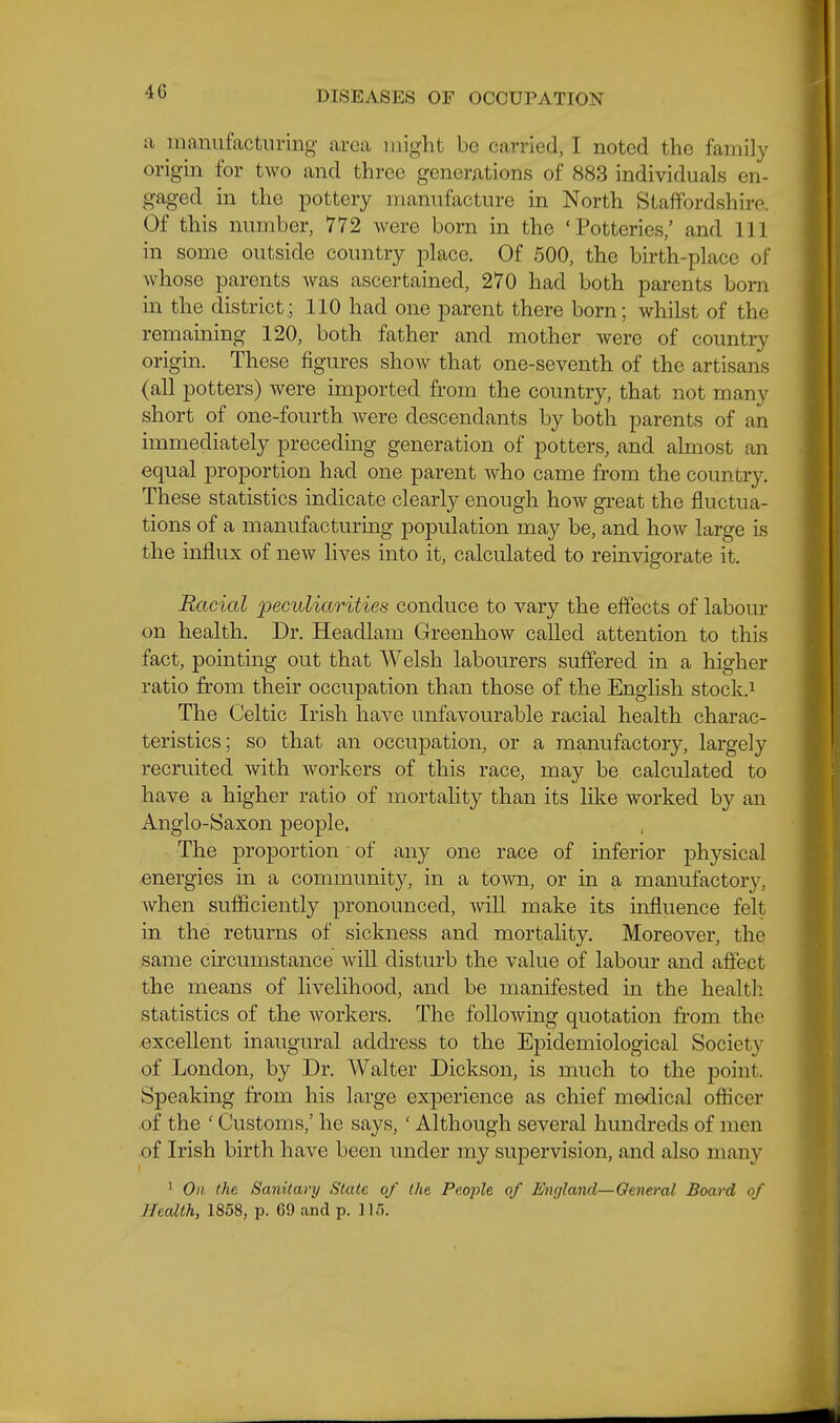 ii maniifactiiring area might be carried, I noted the family origin for two and three generations of 883 individuals en- gaged in the pottery manufacture in North Staffordshire. Of this number, 772 were born in the 'Potteries/ and 111 in some outside country j^lace. Of 500, the birth-place of whose parents Avas ascertained, 270 had both parents born in the district; 110 had one parent there born; whilst of the remaming 120, both father and mother were of country origin. These figures show that one-seventh of the artisans (all potters) were imported from the country, that not many short of one-fourth Avere descendants by both parents of an immediately preceding generation of potters, and almost an equal proportion had one parent who came from the country. These statistics indicate clearly enough how great the fluctua- tions of a manufacturing population may be, and how large is the influx of new lives into it, calculated to reinvigorate it. Racial peculiarities conduce to vary the effects of labour on health. Dr. Headlam Greenhow called attention to this fact, pointing out that Welsh labourers suffered in a higher ratio from their occupation than those of the English stock.i The Celtic Irish have unfavourable racial health charac- teristics; so that an occupation, or a manufactory, largely recruited with workers of this race, may be calculated to have a higher ratio of mortality than its like worked by an Anglo-Saxon people. The proportion of any one race of inferior physical .energies in a community, in a town, or in a manufactory, when sufficiently pronounced, will make its influence felt in the returns of sickness and mortality. Moreover, the .same circumstance will disturb the value of labour and affect the means of livelihood, and be manifested in the health statistics of the workers. The following quotation from the .excellent inaugural address to the Epidemiological Society of London, by Dr. Walter Dickson, is much to the point. Speaking from his large experience as chief medical officer .of the ' Customs,' he says, ' Although several hundreds of men .of Irish birth have been under my supervision, and also many ' On (he Sanitary State of the People of England—General Board of Jlealth, 1858, p. 69 and p. JIT).