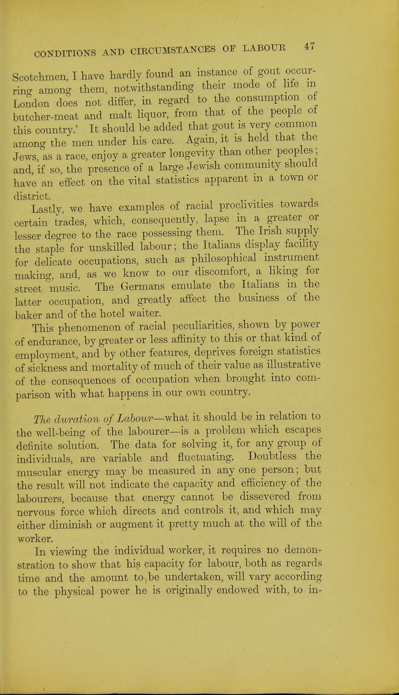 Scotchmen, I have hardly found an mstance of gout occur- rino- amono- them, notwithstanding then- mode of hfe m LoSdon does not differ, in regard to the consumption of butcher-meat and malt liquor, from that of the people of this country.' It should be added that gout is very common among the men under his care. Again, it is held that the Jews, as a race, enjoy a greater longevity than other peoples; and if so, the presence of a large Jewish community should have an effect on the vital statistics apparent m a to^vn or district. t • • j Lastly, we have examples of racial prochvities towards certain trades, which, consequently, lapse in a greater or lesser degree to the race possessmg them. The Irish supply the staple for unskilled labour; the Italians display facility for dehcate occupations, such as philosophical instrument making, and, as we know to our discomfort, a likmg for street 'music. The Germans emulate the Italians in the latter occupation, and greatly affect the busuiess of the baker and of the hotel waiter. This phenomenon of racial peculiarities, shown by power of endurance, by greater or less affinity to this or that kind of employment,'and by other features, deprives foreign statistics of sickness and mortality of much of their value as illustrative of the consequences of occupation when brought into com- parison Avith what happens in our own country. The duration of Labour—what it should be in relation to the well-being of the labourer—is a problem which escapes definite solution. The data for solving it, for any group of individuals, are variable and fluctuating. Doubtless the muscular energy may be measured in any one person; but the result wiU not indicate the capacity and efficiency of the labourers, because that energy cannot be dissevered from nervous force which directs and controls it, and which may either diminish or augment it pretty much at the wiU of the worker. In viewing the individual worker, it requires no demon- stration to show that his capacity for labour, both as regards time and the amount to,be undertaken, will vary according to the physical power he is originally endowed with, to in-