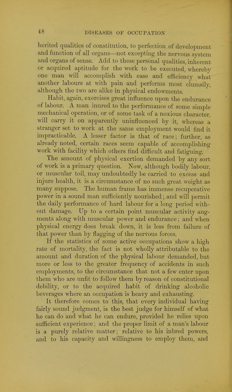 herited qualities of constitution, to perfection of development and function of all organs—not excepting the nervous system and organs of sense. Add to these personal quaHties, inherent or acquired aptitude for the work to be executed, whereby- one man will accomplish with ease and efficiency what another labours at with pain and performs most clumsily, although the two are alike in physical endowments. Habit, again, exercises great influence upon the endurance of labour. A man inured to the performance of some simple mechanical operation, or of some task of a noxious character, will carry it on apparently uninfluenced by it, whereas a stranger set to work at the same employment would find it impracticable. A lesser factor is that of race; further, as already noted, certain races seem capable of accomplishing work with facility which others find difficult and fatiguing. The amount of physical exertion demanded by any sort of work is a primary question. Now, although bodily labour, or muscular toil, may undoubtedly be carried to excess and injure health, it is a circumstance of no such great weight as many suppose. The human frame has immense recuperative power in a sound man sufficiently nourished; and will permit the daily performance of hard labour for a long period with- out damage. Up to a certain point muscular activity aug- ments along with muscular power and endurance; and when physical energy does break down, it is less from failure of that power than by flagging of the nervous forces. If the statistics of some active occupations show a high rate of mortality, the fact is not wholly attributable to the amount and duration of the physical labour demanded, but more or less to the greater frequency of accidents in such employments, to the circumstance that not a few enter upon them who are unfit to follow them by reason of constitutional debility, or to the acquired habit of drinking alcoholic beverages where an occupation is heavy and exhausting. It therefore comes to this, that every individual having fairly sound judgment, is the best judge for himself of what he can do and what he can endure, provided he relies upon sufficient experience; and the proper limit of a man's labour is a purely relative matter; relative to his inbred powers, and to his capacity and willingness to employ them, and