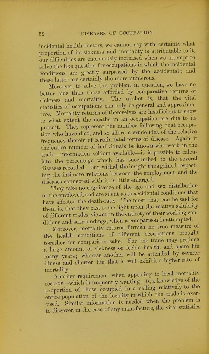 incidental health factors, we cannot say with certainty what proportion of its sickness and mortaUty is attributable to it, our difficulties are enormously increased when we attempt to solve the Hke question for occupations in which the incidental conditions are greatly surpassed by the accidental; and these latter are certainly the more numerous. Moreover, to solve the problem in question, we have no better aids than those afforded by comparative returns of sickness and mortaUty. The upshot is, that the vital statistics of occupations can only be general and approxima- tive. Mortahty returns of themselves are insufficient to show to Avhat extent the deaths in an occupation are due to its pursuit. They represent the number following that occupa- tion who have died, and so afford a crude idea of the relative frequency therein of certain fatal forms of disease. Again, if the entire number of individuals be known who work in the trade—information seldom available—it is possible to calcu- late the percentage which has succumbed to the several diseases recorded. But, withal, the insight thus gained respect- ing the intimate relations between the employment and the diseases connected with it, is httle enlarged. _ _ _ They take no cognisance of the age and sex distribution of the employed, and are silent as to accidental conditions that have affected the death-rate. The most that can be said for them is that they cast some light upon the relative salubrity of difierent trades, viewed in the entirety of their working con- ditions and surroundings, when a comparison is attempted. Moreover, mortahty returns furnish no true measure ot the health conditions of different occupations brought tocrether for comparison sake. For one trade may produce a large amount of sickness or feeble health, and spare hfe many years; whereas another will be attended by severer illness and shorter life, that is, wiU exhibit a higher rate of mortality. Another requirement, Avhen appealing to local mortality records-which is frequently wanting-is, a knowledge ot the proportion of those occupied in a caUing relatively to the entire population of the locality in which the trade is exer- cised Similar information is needed Avhen the problem is to discover, in the case of any manufacture, the vital statistics