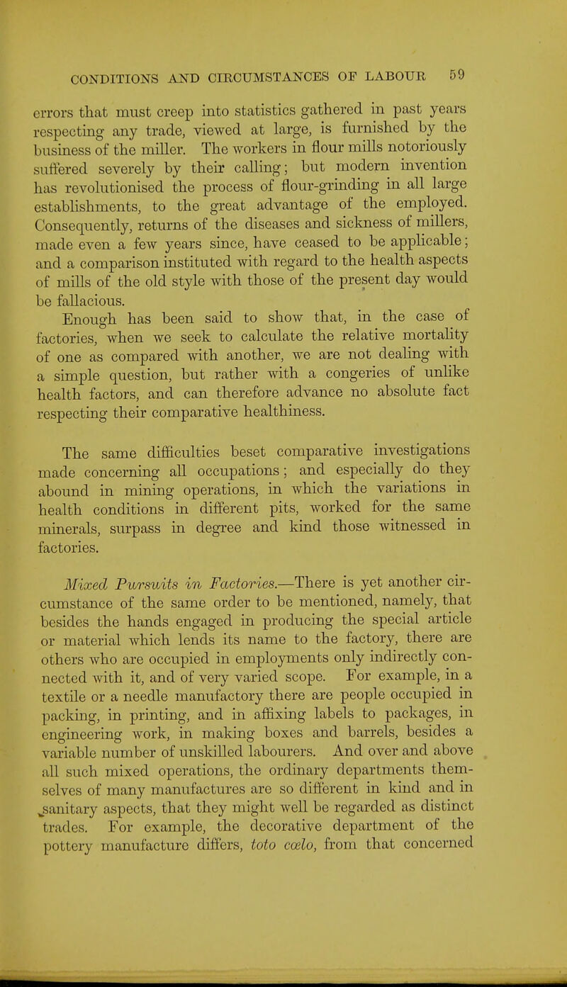 errors that must creep into statistics gathered in past years respecting any trade, viewed at large, is furnished by the business of the miller. The workers in flour mills notoriously suffered severely by their calling; but modern invention has revolutionised the process of flour-grinding in all large establishments, to the great advantage of the employed. Consequently, returns of the diseases and siclmess of millers, made even a few years since, have ceased to be applicable; and a comparison instituted with regard to the health aspects of mills of the old style with those of the present day would be fallacious. Enough has been said to show that, in the case of factories, when we seek to calculate the relative mortality of one as compared with another, we are not deahng with a simple question, but rather with a congeries of unUke health factors, and can therefore advance no absolute fact respecting their comparative healthiness. The same difficulties beset comparative investigations made concerning all occupations; and especially do they abound in minmg operations, in which the variations in health conditions in different pits, worked for the same minerals, surpass in degree and kind those witnessed in factories. Mixed Pursuits in Factories.—There is yet another cir- cumstance of the same order to be mentioned, namely, that besides the hands engaged in producing the special article or material which lends its name to the factory, there are others who are occupied in employments only indirectly con- nected with it, and of very varied scope. For example, in a textile or a needle manufactory there are people occupied in packing, in printing, and in affixing labels to packages, in engineering work, in making boxes and barrels, besides a variable number of unskilled labourers. And over and above all such mixed operations, the ordinary departments them- selves of many manufactures are so different in kind and in jianitary aspects, that they might well be regarded as distinct trades. For example, the decorative department of the pottery manufacture differs, toto coelo, from that concerned