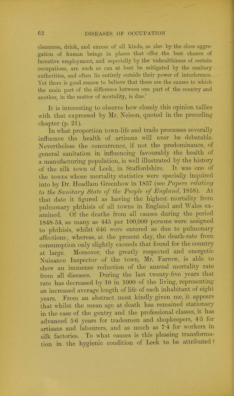 cleanness, drink, and excess of all kinds, as also by the close aggre- gation of human beings in places that offer the best chance of lucrative employment, and especially by the unhealthiness of certain occupations, are such as can at best be mitigated by the sanitary authorities, and often lie entirely outside their power of interference. Yet there is good reason to believe that these are the causes to which the main part of the difference between one part of the country and another, in the matter of mortality, is due.' It is interesting to observe how closely this opinion tallies with that expressed by Mr. Neison, quoted in the preceding chapter (p. 21). In what proportion town-life and trade processes severally influence the health of artisans will ever be debatable. Nevertheless the concurrence, if not the predominance, of general sanitation in influencing favourably the health of a manufacturing population, is well illustrated by the history of the silk town of Leek, in Staffordshire. It was one of the towns whose mortality statistics were specially inquired into by Dr. Headlam Greenhow in 1857 (see Papers relating to the Sanitary State of the People of England, 1858). At that date it figured as having the highest mortality from puhnonary phthisis of all towns in England and Wales ex- amined. Of the deaths from all causes during the period 1848-54, as many as 445 per 100,000 persons were assigned to phthisis, whilst 646 were entered as due to puhnonary affections; whereas, at the present day, the death-rate from consumption only slightly exceeds that found for the country at large. Moreover, the greatly respected and energetic Nuisance Inspector of the town, Mr. Farrow, is able to show an immense reduction of the annual mortality rate from all diseases. During the last twenty-five years that rate has decreased by 10 in 1000 of the living, representing an increased average length of life of each inhabitant of years. From an abstract most kindly given me, it appears that whilst the mean age at death has remained stationary in the case of the gentry and the professional classes, it has advanced 5-6 years for tradesmen and shopkeepers, 4*5 for artisans and labourers, and as much as 7-4 for workers in silk factories. To what causes is this pleasing transforma- tion in the hygienic condition of Leek to be attributed ?