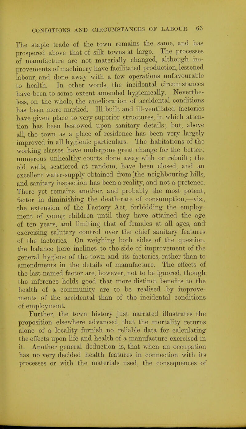 The staple trade of the town remains the same, and has prospered above that of silk towns at large. The processes of manufacture are not materially changed, although im- provements of machinery have facilitated production, lessened labour, and done away with a few operations unfavourable to health. In other words, the incidental circumstances have been to some extent amended hygienically. Neverthe- less, on the whole, the amelioration of accidental conditions has been more marked. Ill-built and ill-ventilated factories have given place to very superior structures, in which atten- tion has been bestowed upon sanitary details; but, above all, the town as a place of residence has been very largely improved in all hygienic particulars. The habitations of the working classes have undergone great change for the better; numerous unhealthy courts done away with or rebuilt; the old wells, scattered at random, have been closed, and an excellent water-supply obtained from 'the neighbouring hills, and sanitary inspection has been a reality, and not a pretence. There yet remains another, and probably the most potent, factor in diminishing the death-rate of consumption,—viz., the extension of the Factory Act, forbidding the employ- ment of young children until they have attained the age of ten years, and limiting that of females at all ages, and exercising salutary control over the chief sanitary features of the factories. On weighing both sides of the question, the balance Jiere inclines to the side of improvement of the general hygiene of the town and its factories, rather than to amendments in the details of manufacture. The effects of the last-named factor are, however, not to be ignored, though the inference holds good that more distinct benefits to the health of a community are to be realised by improve- ments of the accidental than of the incidental conditions of employment. Further, the town history just narrated illustrates the proposition elsewhere advanced, that the mortality returns alone of a locality furnish no reliable data for calculating the effects upon life and health of a manufacture exercised in it. Another general deduction is, that when an occupation has no very decided health features in connection with its processes or with the materials used, the consequences of