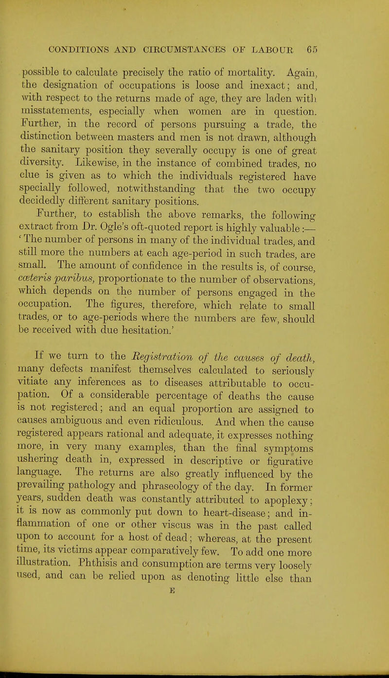 possible to calculate precisely the ratio of mortality. Again, the designation of occupations is loose and inexact; and, with respect to the returns made of age, they are laden with misstatements, especially when women are in question. Further, in the record of persons pursuing a trade, the distinction between masters and men is not drawn, although the sanitary position they severally occupy is one of great diversity. Likewise, in the instance of combined trades, no clue is given as to which the individuals registered have specially followed, notwithstanding that the two occupy decidedly different sanitary positions. Further, to establish the above remarks, the following- extract from Dr. Ogle's oft-quoted report is highly valuable:— ' The number of persons in many of the individual trades, and still more the numbers at each age-period in such trades, are small. The amount of confidence in the results is, of course, cmteris paribus, proportionate to the number of observations, which depends on the number of persons engaged in the occupation. The figures, therefore, which relate to small trades, or to age-periods where the numbers are few, should be received with due hesitation.' If we turn to the Registration of the causes of death, many defects manifest themselves calculated to seriously vitiate any inferences as to diseases attributable to occu- pation. Of a considerable percentage of deaths the cause is not registered; and an equal proportion are assigned to causes ambiguous and even ridiculous. And when the cause registered appears rational and adequate, it expresses nothing more, in very many examples, than the final symptoms ushering death in, expressed in descriptive or figurative language. The returns are also greatly influenced by the prevailing pathology and phraseology of the day. In former years, sudden death was constantly attributed to apoplexy: it is now as commonly put down to heart-disease; and m- flammation of one or other viscus was in the past called upon to account for a host of dead; whereas, at the present time, its victims appear comparatively few. To add one more illustration. Phthisis and consumption are terms very loosely used, and can be relied upon as denoting little else than E