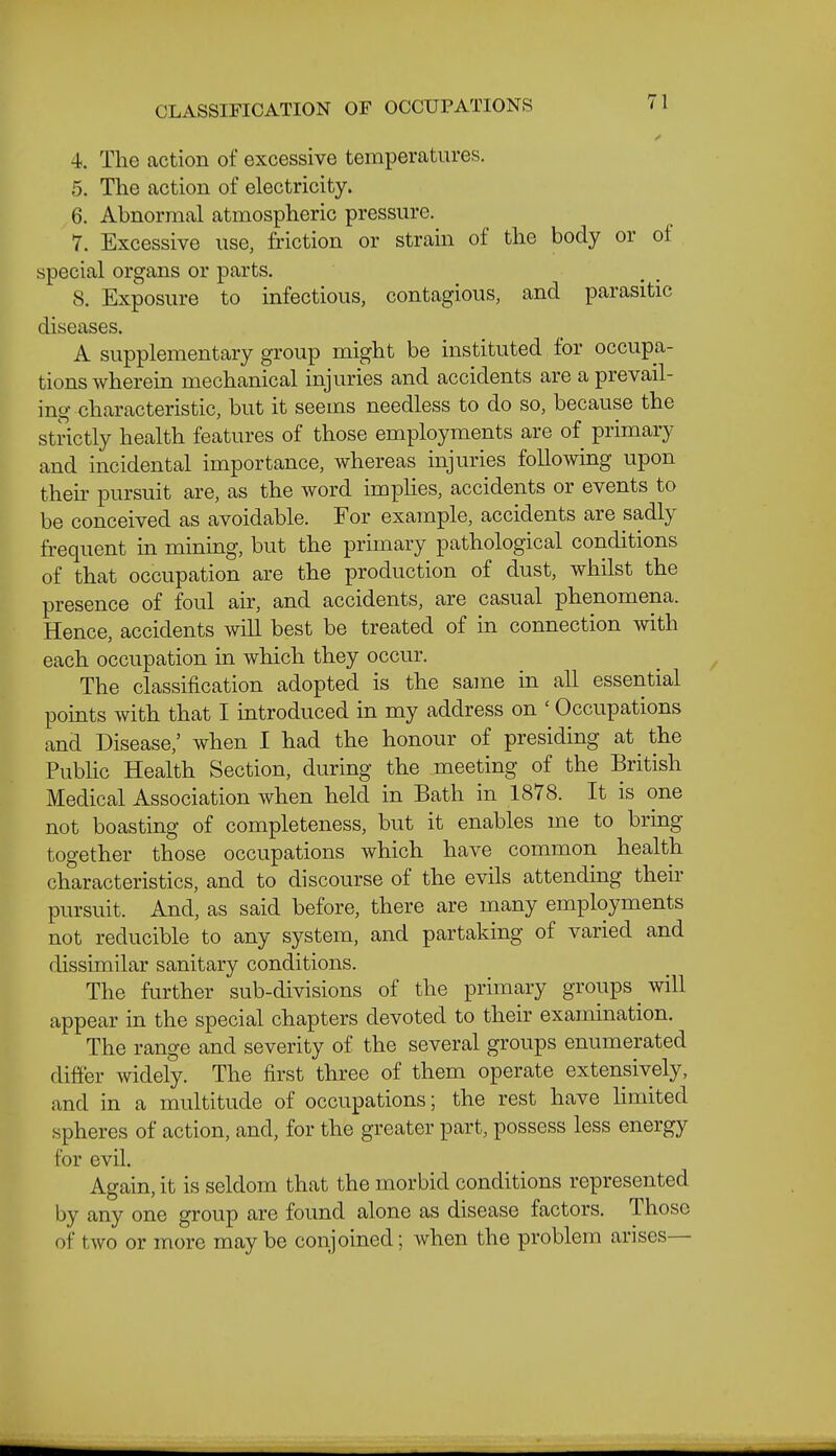 4. Tlie action of excessive temperatures. 5. The action of electricity. 6. Abnormal atmospheric pressm-e. 7. Excessive use, friction or strain of the body or of special organs or parts. 8. Exposure to infectious, contagious, and parasitic diseases. A supplementary group might be instituted for occupa- tions wherein mechanical injuries and accidents are a prevail- ing characteristic, but it seems needless to do so, because the strictly health features of those employments are of primary and incidental importance, whereas injuries following upon then- pursuit are, as the word impHes, accidents or events to be conceived as avoidable. For example, accidents are sadly frequent in minmg, but the primary pathological conditions of that occupation are the production of dust, whilst the presence of foul air, and accidents, are casual phenomena. Hence, accidents will best be treated of in connection with each occupation in which they occur. The classification adopted is the same in all essential points with that I introduced in my address on ' Occupations and Disease,' when I had the honour of presiding at the PubHc Health Section, during the meeting of the British Medical Association when held in Bath in 1878. It is one not boasting of completeness, but it enables me to bring together those occupations which have common health characteristics, and to discourse of the evils attending their pursuit. And, as said before, there are many employments not reducible to any system, and partaking of varied and dissimilar sanitary conditions. The further sub-divisions of the primary groups will appear in the special chapters devoted to their examination. The range and severity of the several groups enumerated differ widely. The first three of them operate extensively, and in a multitude of occupations; the rest have Hmited spheres of action, and, for the greater part, possess less energy for evil. Again, it is seldom that the morbid conditions represented by any one group are found alone as disease factors. Those of two or more maybe conjoined; when the problem arises—