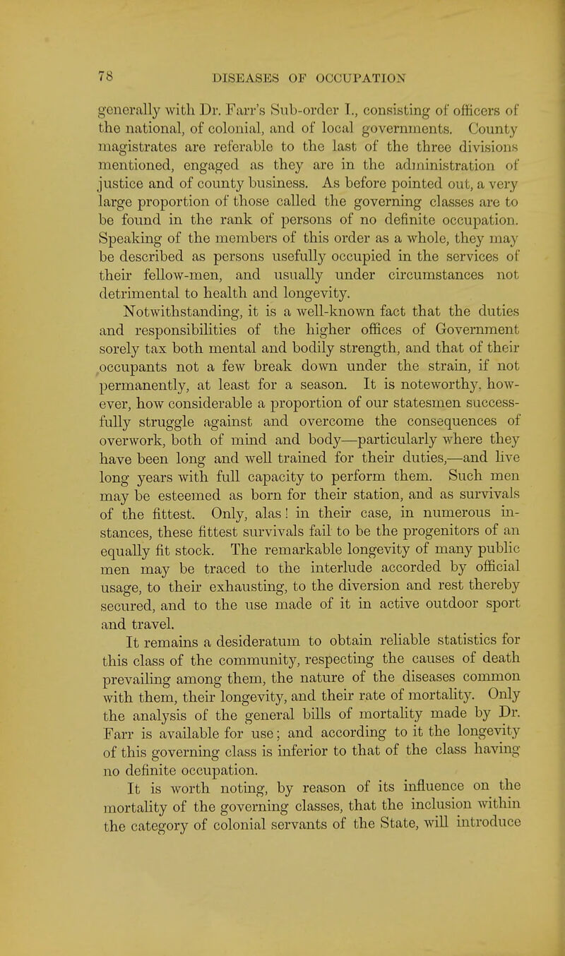 generally with Dr. Farr's Sub-order I., consisting of officers of the national, of colonial, and of local governments. County magistrates are referable to the last of the three divisions mentioned, engaged as they are in the administration of justice and of county business. As before pointed out, a very large proportion of those called the governing classes are to be found in the rank of persons of no definite occupation. Speaking of the members of this order as a whole, they may be described as persons usefully occupied in the services of their fellow-men, and usually under circumstances not detrimental to health and longevity. Notwithstanding, it is a well-known fact that the duties and responsibilities of the higher offices of Government sorely tax both mental and bodily strength, and that of their occupants not a few break down under the strain, if not permanently, at least for a season. It is noteworthy, how- ever, how considerable a proportion of our statesmen success- fully struggle against and overcome the consequences of overwork, both of mmd and body—particularly where they have been long and well trained for their duties,—and hve long years with full capacity to perform them. Such men may be esteemed as born for their station, and as survivals of the fittest. Only, alas! in their case, in numerous in- stances, these fittest survivals fail to be the progenitors of an equally fit stock. The remarkable longevity of many public men may be traced to the interlude accorded by official usage, to their exhausting, to the diversion and rest thereby secured, and to the use made of it in active outdoor sport and travel. It remains a desideratum to obtain reliable statistics for this class of the community, respecting the causes of death prevailing among them, the nature of the diseases common with them, their longevity, and their rate of mortahty. Only the analysis of the general bills of mortality made by Dr. Farr is available for use; and according to it the longevity of this governing class is inferior to that of the class having no definite occupation. It is worth noting, by reason of its influence on the mortality of the governing classes, that the inclusion Avithin the category of colonial servants of the State, will introduce