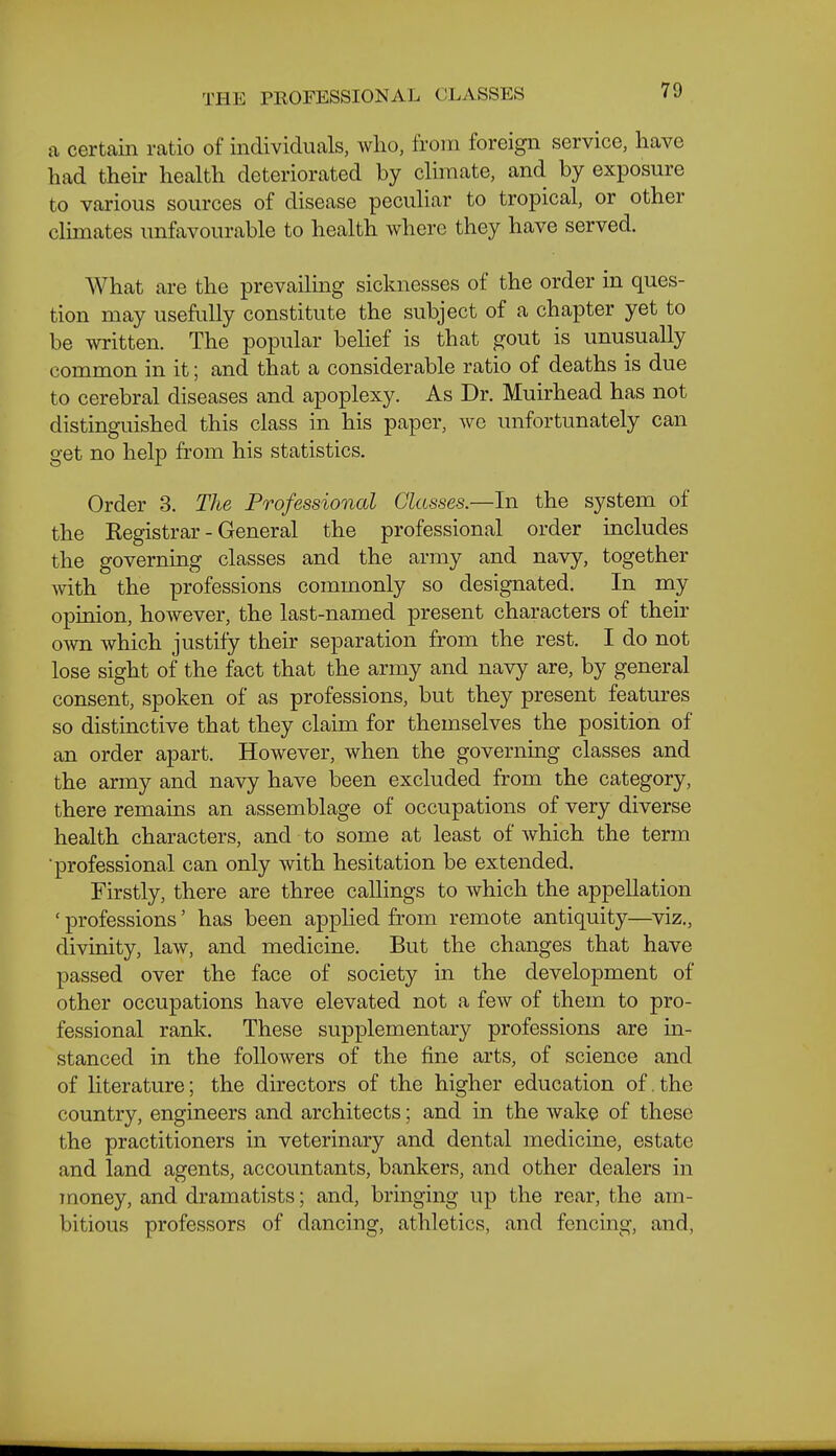 THE PROFESSIONAL CLASSES a certain ratio of individuals, wlio, from foreign service, have had their health deteriorated by climate, and by exposure to various sources of disease peculiar to tropical, or other climates unfavourable to health where they have served. What are the prevailing sicknesses of the order in ques- tion may usefully constitute the subject of a chapter yet to be written. The popular belief is that gout is unusually common in it; and that a considerable ratio of deaths is due to cerebral diseases and apoplexy. As Dr. Muirhead has not distinguished this class in his paper, we unfortunately can get no help from his statistics. Order 3. The Professional Glasses.—In the system of the Registrar - General the professional order includes the governing classes and the army and navy, together with the professions commonly so designated. In my opinion, however, the last-named present characters of their own which justify their separation from the rest. I do not lose sight of the fact that the army and navy are, by general consent, spoken of as professions, but they present featm-es so distinctive that they claim for themselves the position of an order apart. However, when the governing classes and the army and navy have been excluded from the category, there remains an assemblage of occupations of very diverse health characters, and to some at least of which the term ■professional can only with hesitation be extended. Firstly, there are three callings to which the appellation ' professions' has been appHed from remote antiquity—viz., divinity, law, and medicine. But the changes that have passed over the face of society in the development of other occupations have elevated not a few of them to pro- fessional rank. These supplementary professions are in- stanced in the followers of the fine arts, of science and of Hterature; the directors of the higher education of. the country, engineers and architects; and in the wake of these the practitioners in veterinary and dental medicine, estate and land agents, accountants, bankers, and other dealers in money, and dramatists; and, bringing up the rear, the am- bitious professors of dancing, athletics, and fencing, and,