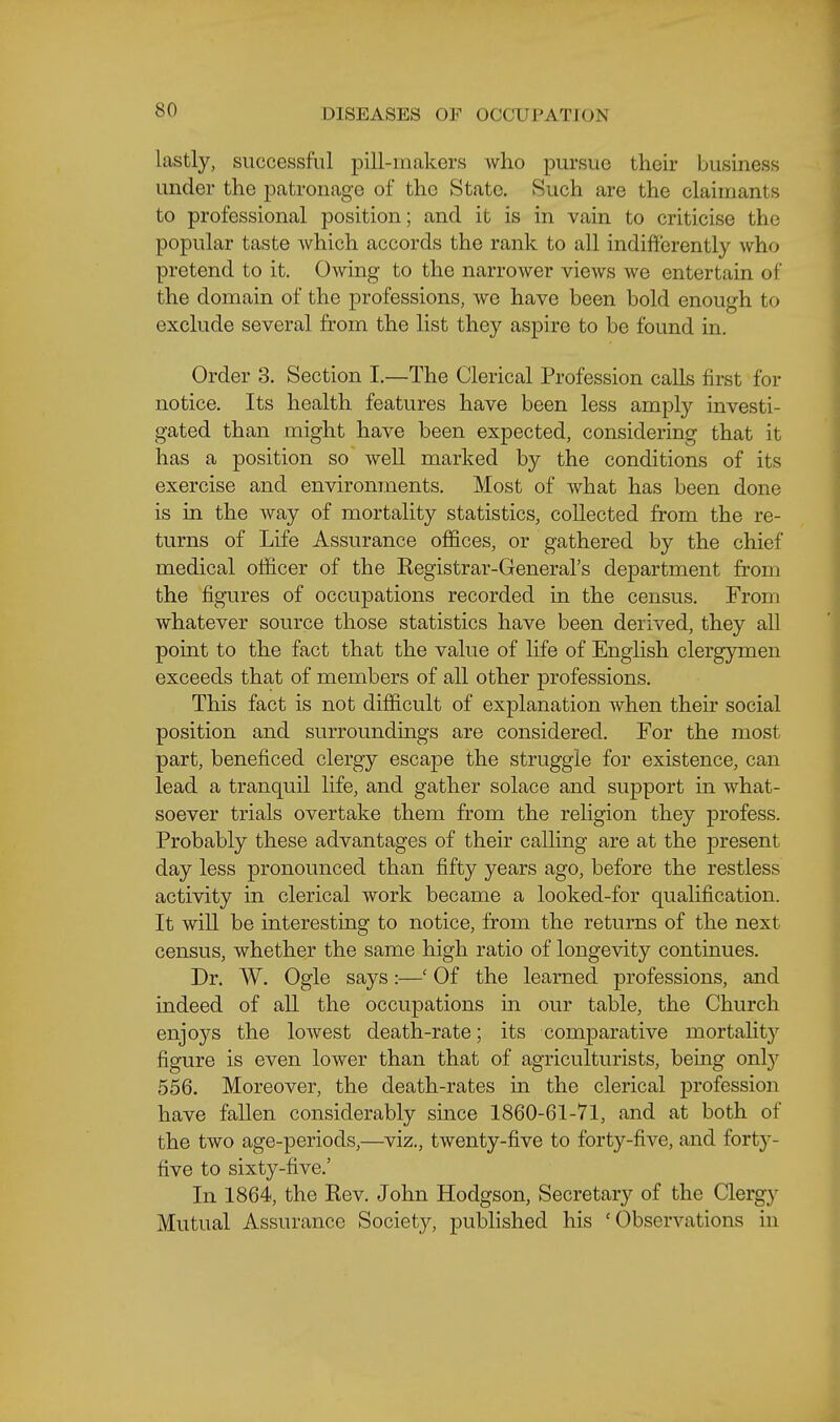 lastly, successful pill-makers who pursue their business under the patronage of the State. Such are the claimants to professional position; and it is in vain to criticise the popular taste which accords the rank to all indifferently who pretend to it. Owing to the narrower views we entertain of the domain of the professions, we have been bold enough to exclude several from the list they aspire to be found in. Order 3. Section I.—The Clerical Profession calls first for notice. Its health features have been less amply investi- gated than might have been expected, considering that it has a position so well marked by the conditions of its exercise and environments. Most of what has been done is in the way of mortality statistics, collected from the re- turns of Life Assurance offices, or gathered by the chief medical officer of the Kegistrar-General's department from the figures of occupations recorded in the census. From whatever source those statistics have been derived, they all point to the fact that the value of hfe of English clergymen exceeds that of members of all other professions. This fact is not difficult of explanation when their social position and surroundings are considered. For the most part, beneficed clergy escape the struggle for existence, can lead a tranquil life, and gather solace and support in what- soever trials overtake them from the religion they profess. Probably these advantages of their calling are at the present day less pronounced than fifty years ago, before the restless activity in clerical work became a looked-for qualification. It will be interesting to notice, from the returns of the next census, whether the same high ratio of longevity contmues. Dr. W. Ogle says:—' Of the learned professions, and indeed of all the occupations in our table, the Church enjoys the lowest death-rate; its comparative mortahty figure is even lower than that of agriculturists, being onl}'' 556. Moreover, the death-rates in the clerical jDrofession have fallen considerably smce 1860-61-71, and at both of the two age-periods,—viz., twenty-jfive to forty-five, and forty- five to sixty-five.' In 1864, the Kev. John Hodgson, Secretary of the Clergy Mutual Assurance Society, published his 'Observations in