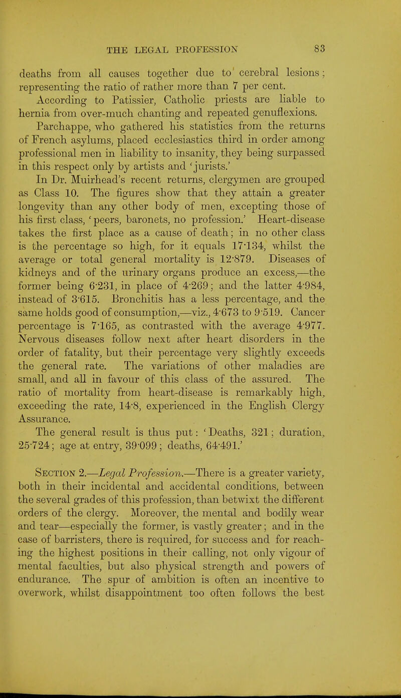 deaths from all causes together due to' cerebral lesions; representmg the ratio of rather more than 7 per cent. According to Patissier, Catholic priests are liable to hernia from over-much chanting and repeated genuflexions. Parchappe, who gathered his statistics from the returns of French asylums, placed ecclesiastics third in order among professional men in liability to insanity, they being surpassed in this respect only by artists and 'jurists.' In Dr. Muirhead's recent returns, clergymen are grouped as Class 10. The figures show that they attain a greater longevity than any other body of men, excepting those of his first class, ' peers, baronets, no profession.' Heart-disease takes the first place as a cause of death; in no other class is the percentage so high, for it equals 17 134, whilst the average or total general mortahty is 12'879. Diseases of kidneys and of the urinary organs produce an excess,—the former being 6-231, in place of 4-269; and the latter 4-984, instead of 3-615. Bronchitis has a less percentage, and the same holds good of consumption,—viz., 4-678 to 9-519. Cancer percentage is 7-165, as contrasted with the average 4-977. Nervous diseases follow next after heart disorders in the order of fatality, but their percentage very shghtly exceeds the general rate. The variations of other maladies are small, and all in favour of this class of the assured. The ratio of mortality from heart-disease is remarkably high, exceeding the rate, 14-8, experienced in the English Clergy Assurance. The general result is thus put: ' Deaths, 321; duration, 25-724; age at entry, 39-099; deaths, 64-491.' Section 2.—Legal Profession.—There is a greater variety, both in their incidental and accidental conditions, between the several grades of this profession, than betwixt the different orders of the clergy. Moreover, the mental and bodily wear and tear—especially the former, is vastly greater; and in the case of barristers, there is required, for success and for reach- ing the highest positions in their calling, not only vigour of mental faculties, but also physical strength and powers of endurance. The spur of ambition is often an incentive to overwork, whilst disappointment too often follows the best