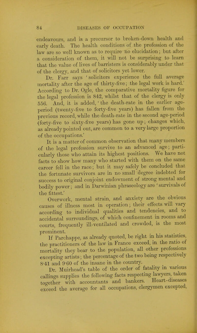 endeavours, and is a precursor to broken-down health and early death. The health conditioDS of the profession of the law are so well known as to require no elucidation; but after a consideration of them, it will not be surprising to learn that the value of lives of barristers is considerably under that of the clergy, and that of solicitors yet lower. Dr. Farr says ' solicitors experience the full average mortahty after the age of thirty-five; the legal work is hard.' According to Dr. Ogle, the comparative mortality figure for the legal profession is 842, whilst that of the clergy is only 556. And, it is added, ' the death-rate in the earlier age- period (twenty-five to forty-five years) has fallen from the previous record, while the death-rate in the second age-period (forty-five to sixty-five years) has gone up; changes which, as already pointed out, are common to a very large proportion of the occupations.' It is a matter of common observation that many members of the legal profession survive to an advanced age; parti- cularly those who attain its highest positions. We have not facts to show how many who started with them on the same career fell in the race; but it may safely be concluded that the fortunate survivors are in no small degree indebted for success to original conjoint endowment of strong mental and bodily power; and in Darwinian phraseology are ' survivals of the fittest.' Overwork, mental strain, and anxiety are the obvious causes of illness most in operation; their effects will vary according to individual quahties and tendencies, and to accidental surroundings, of which confinement in rooms and courts, frequently ill-ventilated and crowded, is the most prominent. . . If Parchappe, as aheady quoted, be right in his statistics, the practitioners of the law in France exceed, in the ratio of mortahty they bear to the population, aU other professions excepting artists; the percentage of the two being respectively 8-41 and 9-60 of the insane in the country. Dr. Muirhead's table of the order of fatality in various callings supplies the following facts respecting lawyers, taken together with accountants and bankers. Heart-diseases exceed the average for all occupations, clergymen excepted,