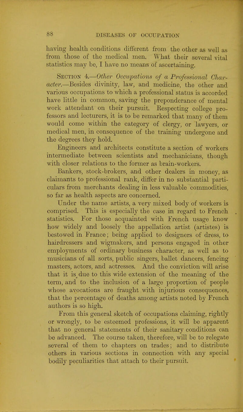 having health conditions different from, the other as well as from those of the medical men. What their several vital statistics may be, I have no means of ascertaining. Section 4.—Other Occupations of a Professional Char- acter.—Besides divinity, law, and medicine, the other and various occupations to which a professional status is accorded have little in common, saving the preponderance of mental work attendant on their pursuit. Respecting college pro- fessors and lecturers, it is to be remarked that many of them would come within the category of clergy, or laAvyers, or medical men, in consequence of the training undergone and the degrees they hold. Engineers and architects constitute a section of workers intermediate between scientists and mechanicians, though with closer relations to the former as brain-workers. Bankers, stock-brokers, and other dealers in money, as claimants to professional rank, differ in no substantial parti- culars from merchants dealing in less valuable commodities, so far as health aspects are concerned. Under the name artists, a very mixed body of workers is comprised. This is especially the case in regard to French statistics. For those acquainted with French usage know how widely and loosely the appellation artist (artistes) is bestowed in France; being applied to designers of dress, to hairdressers and wigmakers, and persons engaged in other employments of ordinary business character, as well as to musicians of all sorts, public singers, ballet dancers, fencing masters, actors, and actresses. And the conviction will arise that it is__ due to this wide extension of the meaning of the term, and to the inclusion of a large proportion of people whose avocations are fraught with injurious consequences, that the percentage of deaths among artists noted by French authors is so high. From this general sketch of occupations claiming, rightly or wrongly, to be esteemed professions, it will be apparent that no general statements of their sanitary conditions can be advanced. The course taken, therefore, will be to relegate several of them to chapters on trades; and to distribute others in various sections in connection with any special bodily peculiarities that attach to their pursuit.