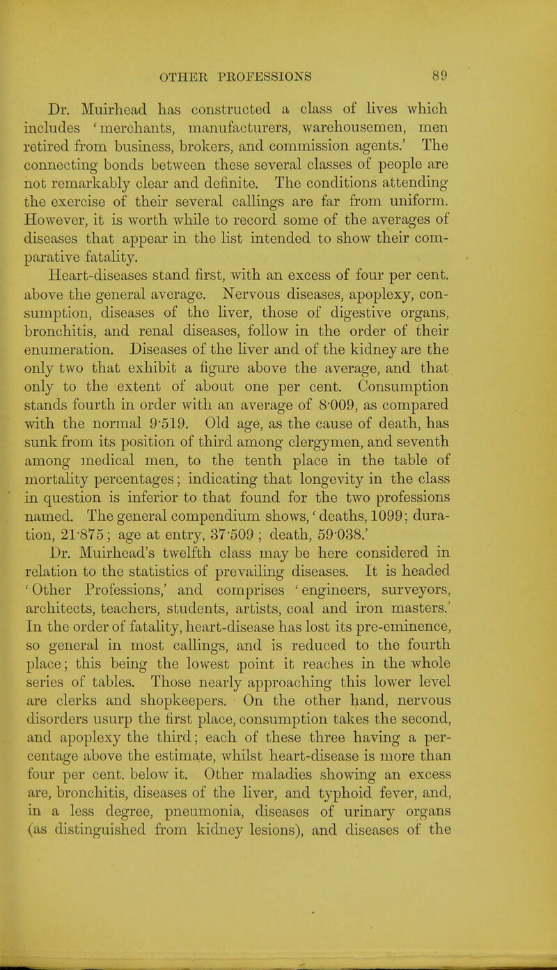 Dr. Muirhead has constructed a class of lives which includes 'merchants, manufacturers, warehousemen, men retired from business, brokers, and commission agents.' The connecting bonds between these several classes of people are not remarkably clear and definite. The conditions attending the exercise of their several callings are far from uniform. However, it is worth while to record some of the averages of diseases that appear in the list intended to show their com- parative fatality. Heart-diseases stand first, with an excess of four per cent, above the general average. Nervous diseases, apoplexy, con- sumption, diseases of the liver, those of digestive organs, bronchitis, and renal diseases, follow in the order of their enumeration. Diseases of the Hver and of the kidney are the only two that exhibit a figure above the average, and that only to the extent of about one per cent. Consumption stands fourth in order with an average of 8'009, as compared with the normal 9'519. Old age, as the cause of death, has sunk from its position of third among clergymen, and seventh among medical men, to the tenth place in the table of mortahty percentages; indicating that longevity in the class in question is inferior to that found for the two professions named. The general compendium shows,' deaths, 1099; dura- tion, 21-875; age at entry, 37-509 ; death, 59-038.' Dr. Muirhead's twelfth class may be here considered in relation to the statistics of prevailing diseases. It is headed 'Other Professions,' and comprises 'engineers, surveyors, architects, teachers, students, artists, coal and iron masters.' In the order of fatality, heart-disease has lost its pre-eminence, so general in most callings, and is reduced to the fourth place; this being the lovv^est point it reaches in the whole series of tables. Those nearly approaching this lower level are clerks and shopkeepers. On the other hand, nervous disorders usurp the first place, consumption takes the second, and apoplexy the third; each of these three having a per- centage above the estimate, whilst heart-disease is more than four per cent, below it. Other maladies showing an excess are, bronchitis, diseases of the liver, and typhoid fever, and, in a less degree, pneumonia, diseases of urinary organs (as distinguished from kidney lesions), and diseases of the