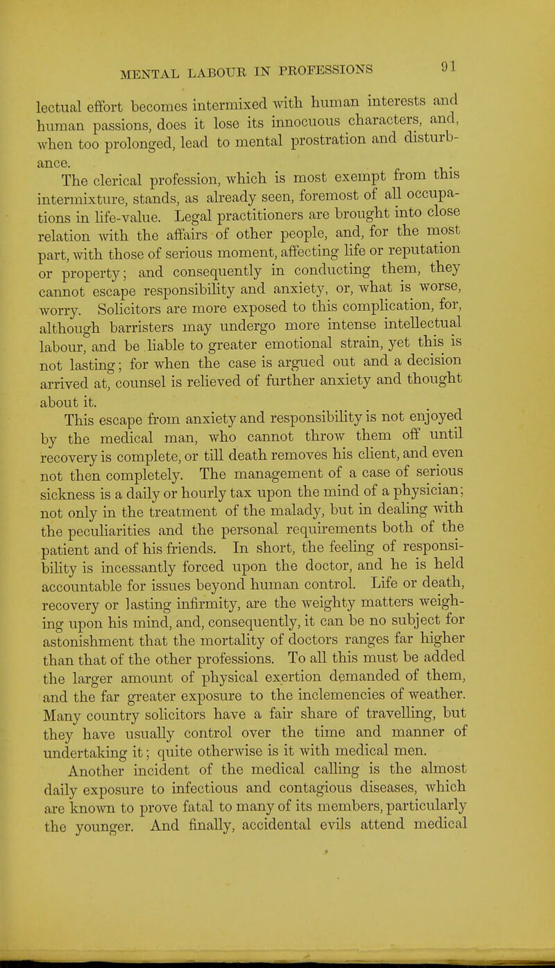 MENTAL LABOUR IN PROFESSIONS lectual effort becomes intermixed with human interests and human passions, does it lose its innocuous characters, and, when too prolonged, lead to mental prostration and disturb- ance, r V The clerical profession, which is most exempt from this intermixture, stands, as already seen, foremost of all occupa- tions in hfe-value. Legal practitioners are brought into close relation vnth the affairs of other people, and, for the most part, with those of serious moment, affecting life or reputation or property; and consequently in conducting them, they cannot escape responsibiUty and anxiety, or, what is worse, worry. Sohcitors are more exposed to this compHcation, for, although barristers may undergo more intense intellectual labour, and be Hable to greater emotional strain, yet this is not lasting; for when the case is argued out and a decision arrived at, counsel is relieved of further anxiety and thought about it. This escape from anxiety and responsibihty is not enjoyed by the medical man, who cannot throw them off until recovery is complete, or till death removes his cHent, and even not then completely. The management of a case of serious sickness is a daily or hourly tax upon the mind of a physician; not only in the treatment of the malady, but in dealing with the pecuharities and the personal requirements both of the patient and of his friends. In short, the feeling of responsi- bility is incessantly forced upon the doctor, and he is held accountable for issues beyond human control. Life or death, recovery or lasting infirmity, are the weighty matters weigh- ing upon his mind, and, consequently, it can be no subject for astonishment that the mortality of doctors ranges far higher than that of the other professions. To all this must be added the larger amount of physical exertion demanded of them, and the far greater exposure to the inclemencies of weather. Many country solicitors have a fair share of travelling, but they have usually control over the time and manner of undertaking it; quite otherwise is it with medical men. Another incident of the medical calling is the almost daily exposure to infectious and contagious diseases, which are known to prove fatal to many of its members, particularly the younger. And finally, accidental evils attend medical