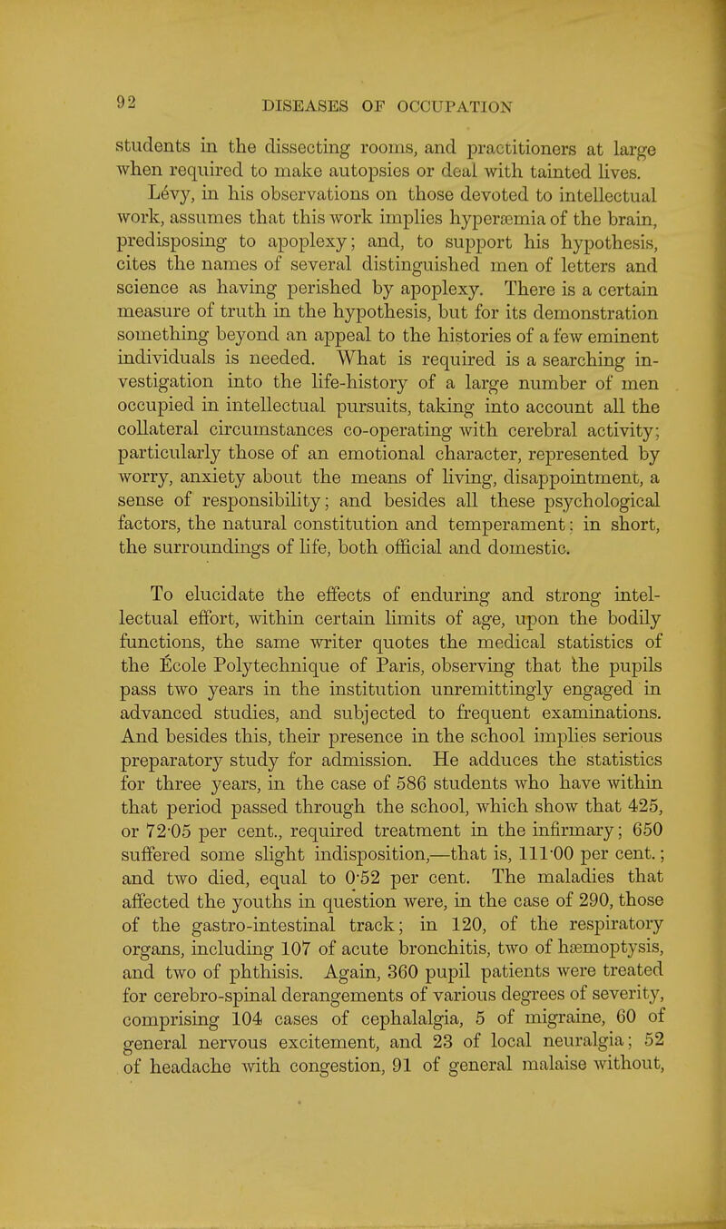 Students in the dissecting rooms, and practitioners at large when required to make autopsies or deal with tainted Hves. L6vy, in his observations on those devoted to intellectual work, assumes that this work implies hypersemia of the brain, predisposing to apoplexy; and, to support his hypothesis, cites the names of several distinguished men of letters and science as having perished by apoplexy. There is a certain measure of truth in the hypothesis, but for its demonstration something beyond an appeal to the histories of a few eminent individuals is needed. What is required is a searching in- vestigation into the life-history of a large number of men occupied in intellectual pursuits, taking into account all the collateral circumstances co-operating with cerebral activity; particularly those of an emotional character, represented by worry, anxiety about the means of living, disappointment, a sense of responsibility; and besides all these psychological factors, the natural constitution and temperament: in short, the surroundings of life, both official and domestic. To elucidate the effects of enduring and strong intel- lectual effort, within certain limits of age, upon the bodily functions, the same writer quotes the medical statistics of the Ecole Polytechnique of Paris, observing that the pupils pass two years in the institution unremittingly engaged in advanced studies, and subjected to frequent examinations. And besides this, their presence in the school implies serious preparatory study for admission. He adduces the statistics for three years, in the case of 586 students who have within that period passed through the school, which show that 425, or 72-05 per cent., required treatment in the infirmary; 650 suffered some slight indisposition,—that is, 111-00 per cent.; and two died, equal to 0-52 per cent. The maladies that affected the youths in question were, in the case of 290, those of the gastro-intestinal track; in 120, of the respiratory organs, including 107 of acute bronchitis, two of hfemoptysis, and two of phthisis. Again, 360 pupil patients were treated for cerebro-spinal derangements of various degrees of severity, comprising 104 cases of cephalalgia, 5 of migraine, 60 of general nervous excitement, and 23 of local neuralgia; 52 , of headache with congestion, 91 of general malaise without.