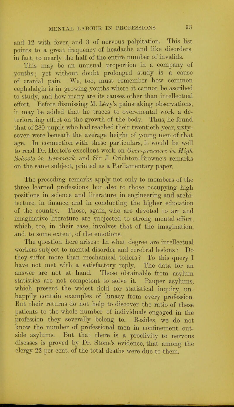 and 12 with fever, and 3 of nervous palpitation. This Hst points to a gTeat frequency of headache and Hke disorders, in fact, to nearly the half of the entire number of invaHds. This may be an unusual proportion in a company of youths; yet without doubt prolonged study is a cause of cranial pain. We, too, must remember how common cephalalgia is in growing youths where it cannot be ascribed to studjr, and how many are its causes other than intellectual effort. Before dismissing M. Levy's painstaking observations, it may be added that he traces to over-mental work a de- teriorating effect on the growth of the body. Thus, he found that of 280 pupils who had reached their twentieth year, sixty- seven were beneath the average height of young men of that age. In connection with these particulars, it would be well to read Dr. Hertel's excellent work on Over-pressure in High Schools in Denmark, and Sir J. Crichton-Browne's remarks on the same subject, printed as a Parliamentary paper. The preceding remarks apply not only to members of the three learned professions, but also to those occupying high positions in science and hterature, in engineering and archi- tecture, in finance, and in conducting the higher education of the country. Those, again, who are devoted to art and imaginative hterature are subjected to strong mental effort, which, too, in their case, involves that of the imagination, and, to some extent, of the emotions.' The question here arises: In what degree are intellectual workers subject to mental disorder and cerebral lesions ? Do they suffer more than mechanical toilers ? To this query I have not met with a satisfactory reply. The data for an answer are not at hand. Those obtainable from asylum statistics are not competent to solve it. Pauper asylums, which present the widest field for statistical mquiry, un- happily contain examples of lunacy from every profession. But their returns do not help to discover the ratio of these patients to the whole number of individuals engaged in the profession they severally belong to. Besides, we do not know the number of professional men in confinement out- side asylums. But that there is a procHvity to nervous diseases is proved by Dr. Stone's evidence, that among the clergy 22 per cent, of the total deaths were due to them.