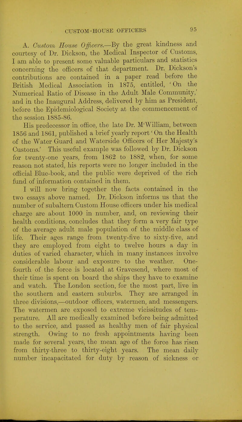 CUSTOM-HOUSE OFFICERS A. Custom House Ojfficers.—Bj the great kindness and courtesy of Dr. Dickson, the Medical Inspector of Customs, I am able to present some valuable particulars and statistics concerning the officers of that department. Dr. Dickson's contributions are contained in a paper read before the British Medical Association in 1875, entitled, 'On the Numerical Katio of Disease in the Adult Male Community,' and in the Inaugural Address, delivered by him as President, before the Epidemiological Society at the commencement of the session 1885-86. His predecessor m office, the late Dr. M'Wilham, between 1856 and 1861, published a brief yearly report' On the Health of the Water Guard and Waterside Officers of Her Majesty's Customs.' This useful example was followed by Dr. Dickson for twenty-one years, from 1862 to 1882, when, for some reason not stated, his reports were no longer included in the official Blue-book, and the public were deprived of the rich fund of information contained in them. I will now bring together the facts contained m the two essays above named. Dr. Dickson informs us that the number of subaltern Custom House officers under his medical charge are about 1000 in number, and, on reviewing their health conditions, concludes that they form a very fair type of the average adult male population of the middle class of life. Their ages range from twenty-five to sixty-five, and they are employed from eight to twelve hours a day in duties of varied character, which m many instances involve considerable labour and exposure to the weather. One- fourth of the force is located at Gravesend, where most of their time is spent on board the ships they have to examine and watch. The London section, for the most part, hve in the southern and eastern suburbs. They are arranged in three divisions,—outdoor officers, watermen, and messengers. The watermen are exposed to extreme vicissitudes of tem- perature. All are medically examined before being admitted to the service, and passed as healthy men of fah physical strength. Owing to no fresh appointments having been made for several years, the mean age of the force has risen from thirty-three to thirty-eight years. The mean daily number incapacitated for duty by reason of sickness or