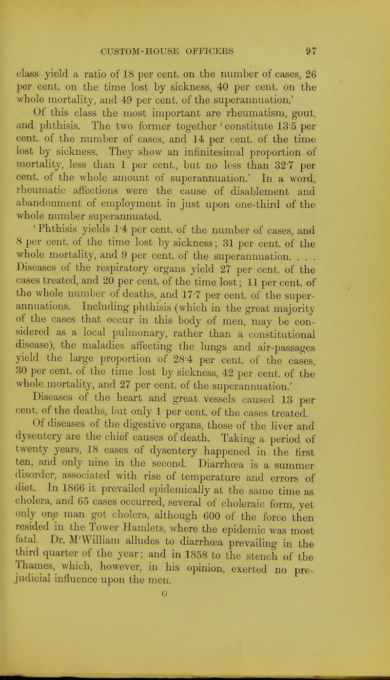 class yield a ratio of 18 per cent, on the number of cases, 26 per cent, on the time lost by sickness, 40 per cent, on the whole mortality, and 49 per cent, of the superannuation.' Of this class the most important are rheumatism, gout, and phthisis. The two former together 'constitute 13*5 per cent, of the number of cases, and 14 per cent, of the time lost by sickness. They show an infinitesimal projjortion of mortality, less than 1 per cent., but no less than 327 per cent, of the whole amount of superannuation.' In a word, rheumatic affections were the cause of disablement and abandonment of employment in just upon one-thu'd of the Avhole number superannuated. 'Phthisis yields 1-4 per cent, of the number of cases, and 8 per cent, of the time lost by sickness; 31 per cent, of the whole mortality, and 9 per cent, of the superannuation. . . . Diseases of the respiratory organs yield 27 per cent, of the cases treated, and 20 per cent, of the time lost; 11 per cent, of the whole number of deaths, and 17-7 per cent, of the super- annuations. Including phthisis (which in the great majority of the cases that occur in this body of men, may be con- sidered as a local puhnonary, rather than a constitutional disease), the maladies affecting the lungs and air-passages yield the large proportion of 28-4 per cent, of the cases, 30 per cent, of the time lost by sickness, 42 per cent, of the whole, mortality, and 27 per cent, of the superannuation.' Diseases of the heart and great vessels caused 13 per cent, of the deaths, but only 1 per cent, of the cases treated. Of diseases of the digestive organs, those of the liver and dysentery are the chief causes of death. Taking a period of twenty years, 18 cases of dysentery happened in the first ten, and only nine in the second. Diarrhoea is a summer disorder, associated with rise of temperature and errors of diet. In 1866 it prevailed epidemically at the same time as cholera, and 65 cases occurred, several of choleraic form, yet only one man got cholera, although 600 of the force then resided in the Tower Hamlets, where the epidemic was most fatal. Dr. M'WiUiam alludes to diarrhoea prevailing in the third quarter of the year; and in 1858 to the stench of the Thanies, which, however, in his opinion, exerted no pre- judicial influence upon the men. G