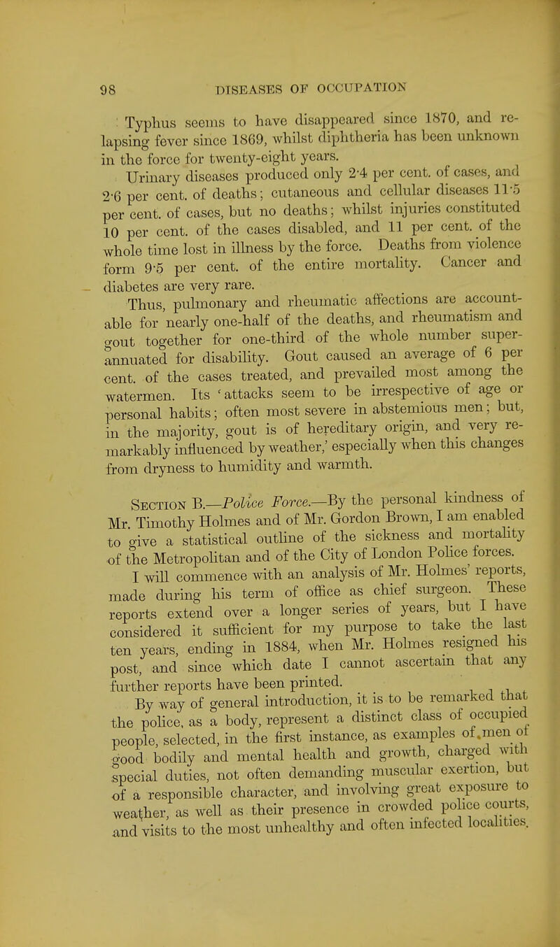 : Typhus seems to have disappeared since 1870, and re- lapsing fever since 1869, whilst diphtheria has been unknown in the force for twenty-eight years. Urinary diseases produced only 2-4 per cent, of cases, and 2-6 per cent, of deaths; cutaneous and cellular diseases 11-5 per cent, of cases, but no deaths; whilst injuries constituted 10 per cent, of the cases disabled, and 11 per cent, of the whole time lost in ilhiess by the force. Deaths from violence form 9-5 per cent, of the entire mortahty. Cancer and diabetes are very rare. Thus, pulmonary and rheumatic affections are account- able for 'nearly one-half of the deaths, and rheumatism and o-out together for one-third of the whole number super- annuated for disabihty. Gout caused an average of 6 per cent, of the cases treated, and prevailed most among the watermen. Its 'attacks seem to be irrespective of age or personal habits; often most severe in abstemious men; but, in the majority, gout is of hereditary origin, and very re- markably influenced by weather,' especiahy when this changes from dryness to humidity and warmth. Section B.—Police Force.—the personal kindness of Mr Timothy Holmes and of Mr. Gordon Brown, I am enabled to oive a statistical outline of the sickness and mortahty of the Metropolitan and of the City of London Pohce forces. I win commence with an analysis of Mr. Holmes' reports, made during his term of office as chief surgeon. These reports extend over a longer series of years, but 1 have considered it sufficient for my purpose to take^ the last ten years, ending in 1884, when Mr. Hohnes resigned his post, and since which date I cannot ascertam that any further reports have been printed. . i . ^ By way of general introduction, it is to be remarked that the police, as a body, represent a distinct class of occupied people, selected, in the first mstance, as examples oi.men ot 5ood bodily and mental health and growth, charged with special duties, not often demanding muscular exertion, but of a responsible character, and involving great exposure to weather, as well as their presence in crowded police courts, .and visits to the most unhealthy and often mfected localities.