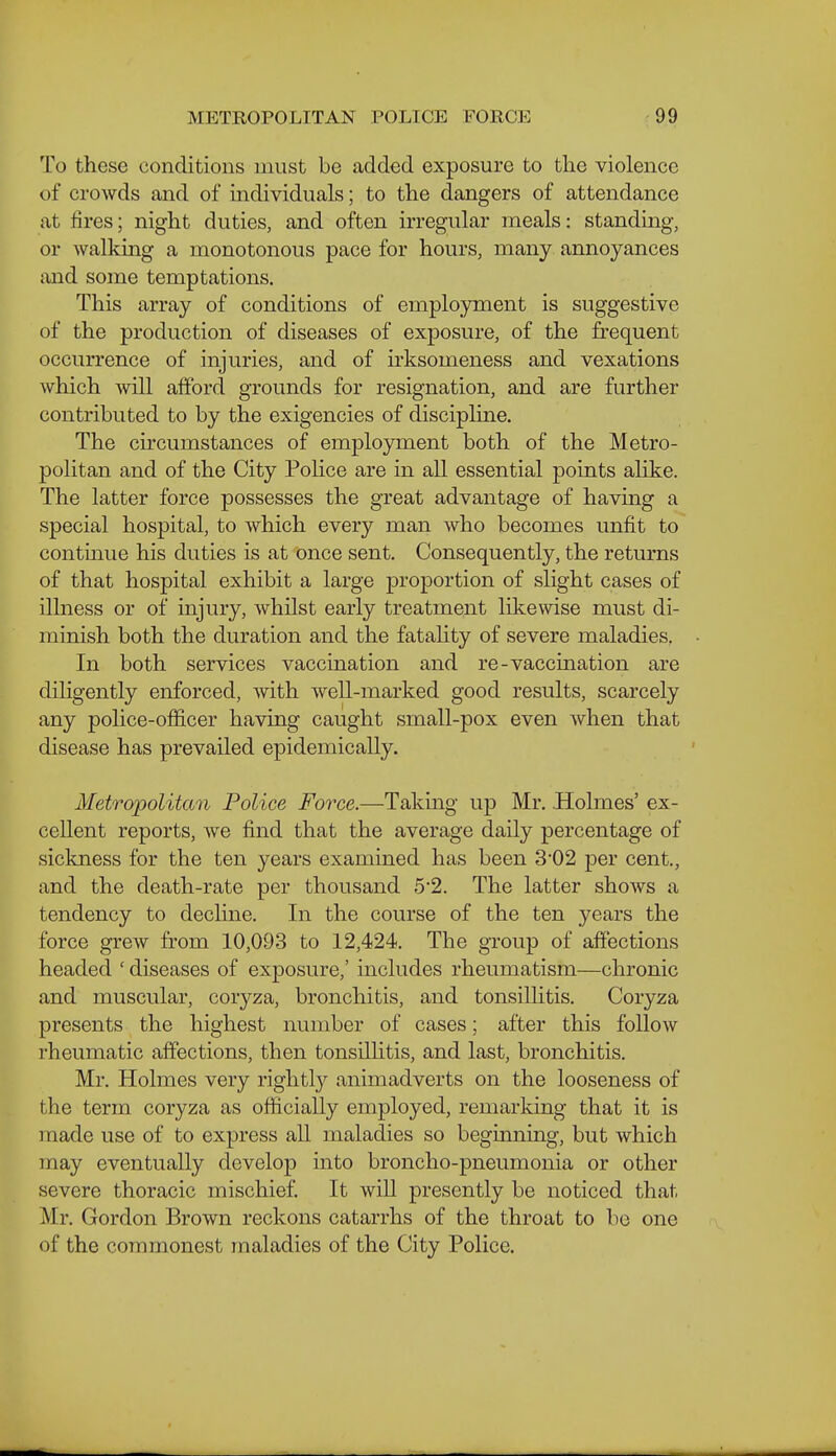 To these conditions must be addod exposure to the violence of crowds and of individuals; to the dangers of attendance at fires; night duties, and often irregular meals: standmg, or Avalking a monotonous pace for hours, many annoyances and some temptations. This array of conditions of employment is suggestive of the production of diseases of exposure, of the frequent occurrence of injuries, and of irksomeness and vexations which Avill afford grounds for resignation, and are further contributed to by the exigencies of discipline. The cii'cumstances of employment both of the Metro- politan and of the City PoHce are in all essential points alike. The latter force possesses the great advantage of having a special hospital, to which every man who becomes unfit to continue his duties is at once sent. Consequently, the returns of that hospital exhibit a large proportion of slight cases of illness or of injury, whilst early treatment likewise must di- minish both the duration and the fatality of severe maladies, In both services vaccination and re-vaccination are diligently enforced, with well-marked good results, scarcely any police-officer having caught small-pox even when that disease has prevailed epidemically. Metropolitan Police Force.—Taking up Mr. .Holmes' ex- cellent reports, we find that the average daily percentage of sickness for the ten years examined has been 302 per cent., and the death-rate per thousand 5'2. The latter shows a tendency to decline. In the course of the ten years the force grew from 10,093 to 12,424. The group of affections headed ' diseases of exposure,' includes rheumatism—chronic and muscular, coryza, bronchitis, and tonsillitis. Coryza presents the highest number of cases; after this follow rheumatic affections, then tonsilhtis, and last, bronchitis. Mr. Holmes very rightly animadverts on the looseness of the term coryza as officially employed, remarking that it is made use of to express all maladies so begmning, but which may eventually develop into broncho-pneumonia or other severe thoracic mischief It wiU presently be noticed that Mr. Gordon Brown reckons catarrhs of the throat to be one of the commonest maladies of the City Police.