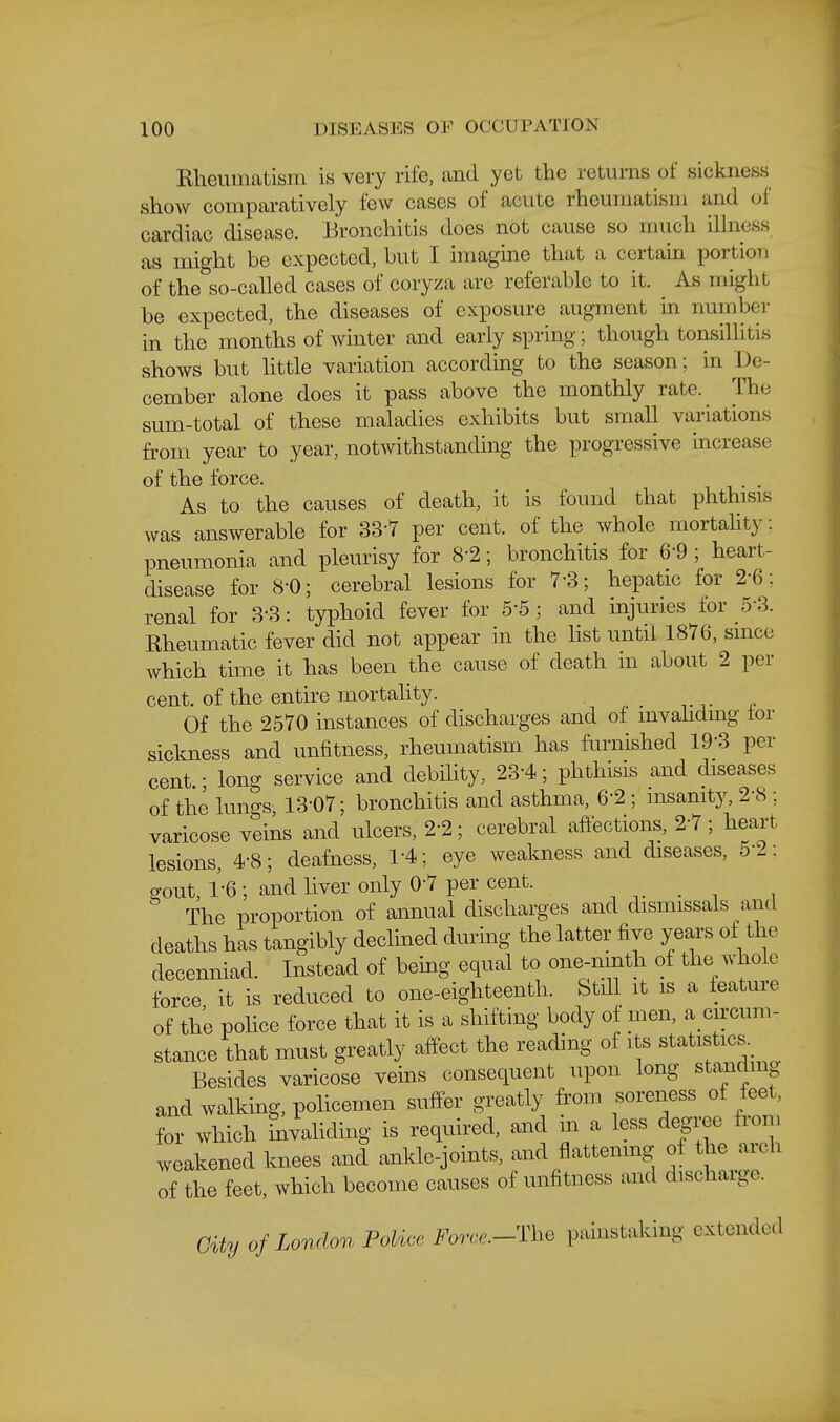 Rheumatism is very rife, and yet the returns of sickness show comparatively few cases of acute rheumatism and of cardiac disease. Bronchitis does not cause so much illness as might be expected, but I imagine that a certain portion of the so-called cases of cory;^a are referable to it. As might be expected, the diseases of exposure augment in number in the months of winter and early spring; though tonsillitis shows but little variation according to the season; in De- cember alone does it pass above the monthly rate. The sum-total of these maladies exhibits but small variations from year to year, notwithstanding the progressive increase of the force. . . As to the causes of death, it is found that phthisis was answerable for 33-7 per cent, of the whole mortality; pneumonia and pleurisy for 8-2; bronchitis for 6-9 ; heart- disease for 8-0; cerebral lesions for 7-3; hepatic for 2-6: renal for 3*3: typhoid fever for 5-5; and injuries for 5-3. Rheumatic fever did not appear in the list until 1876, since which time it has been the cause of death in about 2 per cent, of the entire mortahty. Of the 2570 instances of discharges and of mvahdmg tor sickness and unfitness, rheumatism has furnished 19-3 per cent.; long service and debility, 23-4; phthisis and diseases of the lungs 13-07; bronchitis and asthma, 6-2 ; insanity, 2-8 ; varicose veins and ulcers, 2-2; cerebral affections, 2-7; heart lesions, 4-8; deafness, 1-4; eye weakness and diseases, 5-2: gout, 1-6; and liver only 0-7 per cent. , . , , The proportion of annual discharges and dismissals and deaths has tangibly declined durmg the latter five years of the decenniad. Instead of being equal to one-ninth of the whole force it is reduced to one-eighteenth. Stdl it is a feature of the police force that it is a shifting body of men, a circum- stance that must greatly affect the reading of its statistics. Besides varicose veins consequent upon long standing and walking, policemen suffer greatly from soreness of feet, for which invaliding is required, and in a less degree from weakened knees and ankle-joints, and flattenmg of the arch of the feet, which become causes of unfitness and discharge. City of London Police Force.-nie painstaking extended