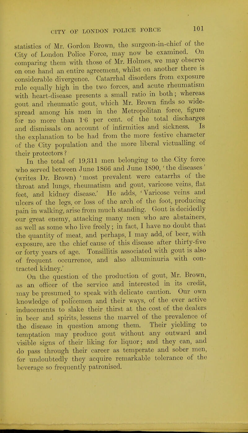 Statistics of Mr. Gordon Brown, the surgeon-in-chief of the City of London PoHce Force, may now be examined. On comparing them with those of Mr. Hohnes, we may observe on one hand an entire agreement, whilst on another there is considerable divergence. Catarrhal disorders from exposure rule equally high in the two forces, and acute rheumatism with heart-disease presents a small ratio in both; whereas gout and rheumatic gout, which Mr. Brown finds so wide- spread among his men in the MetropoHtan force, figure for no more than 1-6 per cent, of the total discharges and dismissals on account of infirmities and sickness. Is the explanation to be had from the more festive character of the City population and the more liberal victualling of their protectors ? In the total of 19,311 men belonging to the City force who served between June 1866 and June 1890,' the diseases' (Avi-ites Dr. Brown) 'most prevalent were catarrhs of the throat and lungs, rheumatism and gout, varicose veins, flat feet, and kidney disease.' He adds, 'Varicose veins and ulcers of the legs, or loss of the arch of the foot, producing pain in walking, arise from much standing. Gout is decidedly our great enemy, attacking many men who are abstainers, as well as some who live freely; in fact, I have no doubt that the quantity of meat, and perhaps, I may add, of beer, with exposure, are the chief cause of this disease after thirty-five or forty years of age. Tonsilhtis associated with gout is also of frequent occurrence, and also albuminuria with con- tracted kidney.' On the question of the production of gout, Mr. Browii, as an officer of the service and interested in its credit, may be presumed to speak with delicate caution. Our own knowledge of policemen and their ways, of the ever active inducements to slake their thirst at the cost of the dealers in beer and spirits, lessens the marvel of the prevalence of the disease in question among them. Their yielding to temptation may produce gout without any outward and visible signs of their likmg for hquor; and they can, and do pass through their career as temperate and sober men, for undoubtedly they acquire remarkable tolerance of the beverage so frequently patronised.