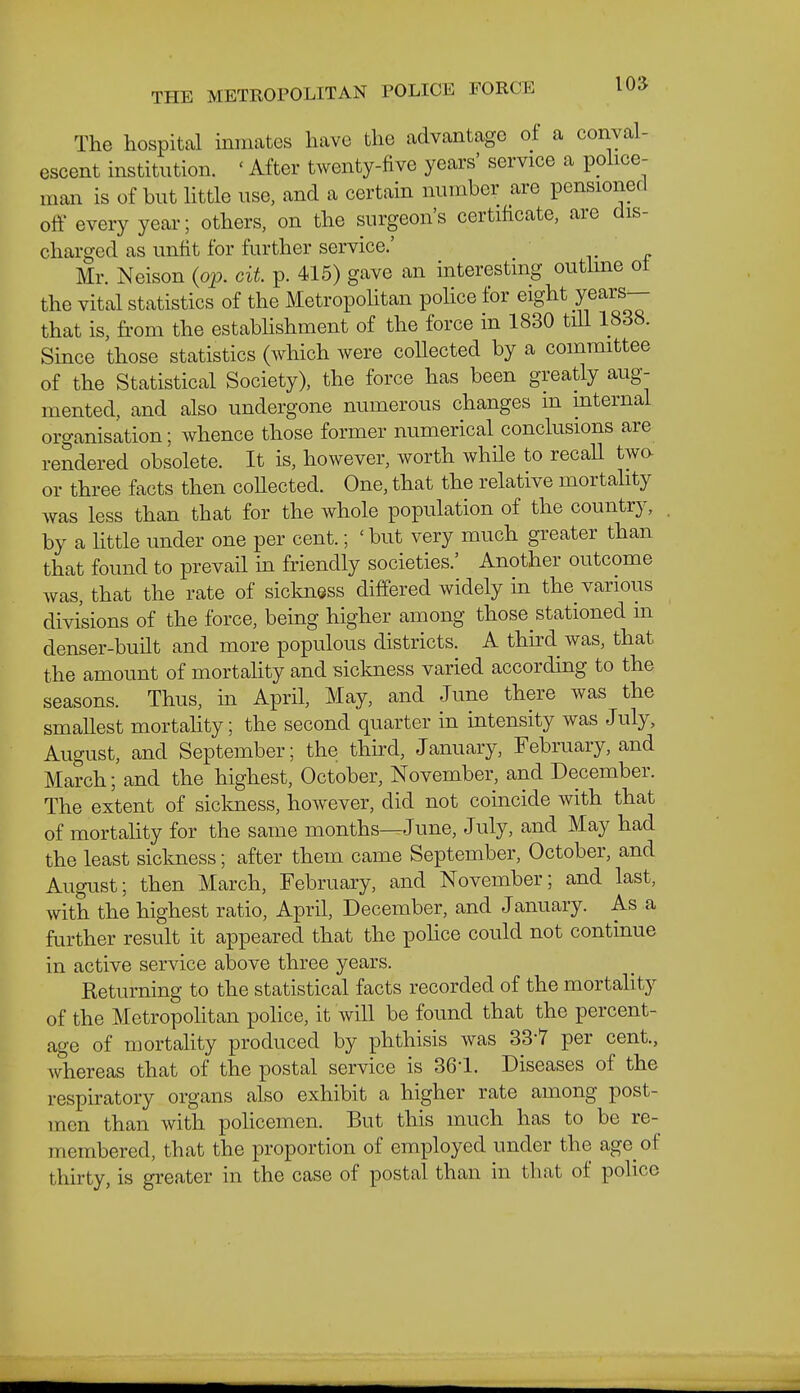 The hospital inmates have the advantage of a conval- escent institution. ' After twenty-five years' service a police- man is of but httle use, and a certain number are pensioned oflf every year; others, on the surgeon's certificate, are dis- charged as unfit for further service.' Mr. Neison (op. cit p. 415) gave an interesting outline ot the vital statistics of the Metropolitan police for eight years— that is, from the establishment of the force in 1830 till 1838. Since those statistics (which were collected by a committee of the Statistical Society), the force has been greatly aug- mented, and also undergone numerous changes m mternal organisation; whence those former numerical conclusions are rendered obsolete. It is, however, worth while to recaU two or three facts then coUected. One, that the relative mortahty was less than that for the whole population of the country, by a Httle under one per cent.; 'but very much greater than that found to prevail in friendly societies.' Another outcome was, that the rate of sickness differed widely in the various divisions of the force, being higher among those stationed m denser-built and more populous districts. A third was, that the amount of mortahty and sickness varied according to the seasons. Thus, in April, May, and June there was the smallest mortahty; the second quarter in intensity was July, August, and September; the third, January, February, and March; and the highest, October, November, and December. The extent of sickness, however, did not coincide with that of mortahty for the same months—June, July, and May had the least siclmess; after them came September, October, and August; then March, February, and November; and last, with the highest ratio, April, December, and January. As a further result it appeared that the police could not continue in active service above three years. Keturning to the statistical facts recorded of the mortahty of the Metropolitan pohce, it will be found that the percent- age of mortahty produced by phthisis was 33-7 per cent., Avhereas that of the postal service is 361. Diseases of the respiratory organs also exhibit a higher rate among post- men than with policemen. But this much has to be re- membered, that the proportion of employed under the age of thirty, is greater in the case of postal than in that of pohce