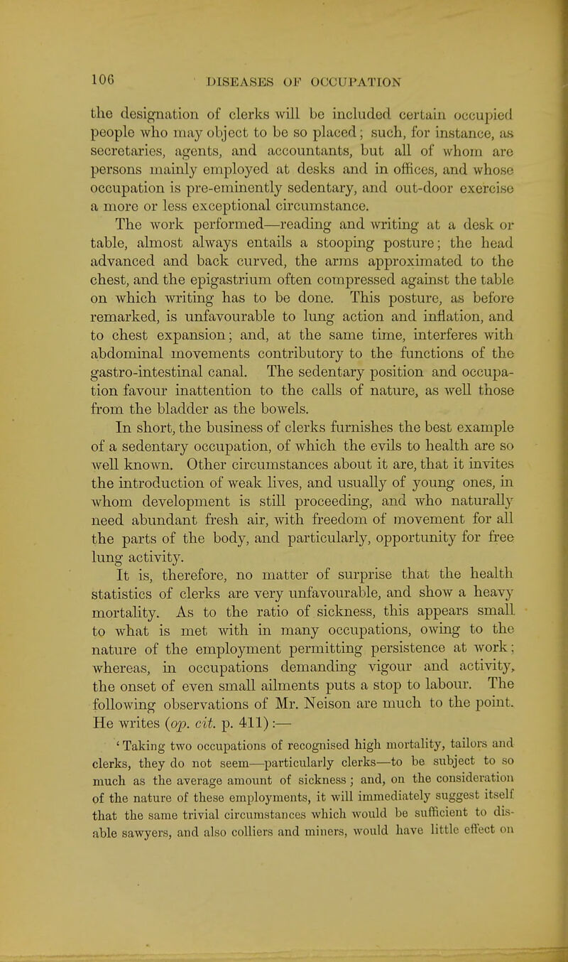 the designation of clerks will be included certain occupied people who may object to be so placed; such, for instance, as secretaries, agents, and accountants, but all of whom are persons mamly employed at desks and in offices, and whose occupation is pre-emmently sedentary, and out-door exercise a more or less exceptional circumstance. The work performed—reading and writing at a desk or table, almost always entails a stooping posture; the head advanced and back curved, the arms approximated to the chest, and the epigastrium often compressed against the table on which writing has to be done. This posture, as before remarked, is unfavourable to lung action and inflation, and to chest expansion; and, at the same time, interferes with abdominal movements contributory to the functions of the gastro-intestinal canal. The sedentary position and occupa- tion favour inattention to the calls of nature, as well those from the bladder as the bowels. In short, the business of clerks furnishes the best example of a sedentary occupation, of which the evils to health are so well known. Other circumstances about it are, that it invites the introduction of weak lives, and usually of young ones, m whom development is still proceeding, and who naturally need abundant fresh air, with freedom of movement for all the parts of the body, and particularly, opportunity for free lung activity. It is, therefore, no matter of surprise that the health statistics of clerks are very unfavourable, and show a heavy mortality. As to the ratio of sickness, this appears small to what is met with in many occupations, owmg to the nature of the employment permitting persistence at work; whereas, in occupations demanding vigour and activity,, the onset of even small ailments puts a stop to labour. The following observations of Mr. Neison are much to the point. He writes {op. cit. p. 411):— 'Taking two occupations of recognised high mortality, tailors and clerks, they do not seem—particularly clerks—to be subject to so much as the average amount of sickness; and, on the consideration of the nature of these employments, it will immediately suggest itself that the same trivial circumstances which would be sufficient to dis- able sawyers, and also colliers and miners, would have little effect on