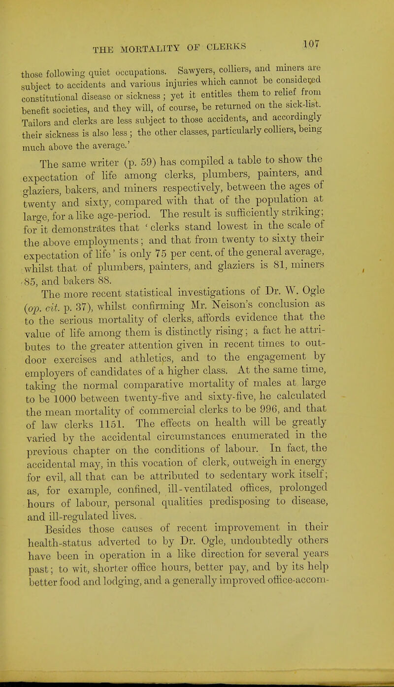 THE MORTALITY OF CLERKS those following quiet occupations. Sawyers, colliers, and miners are subject to accidents and various injuries which cannot be considered constitutional disease or sickness; yet it entitles them to relief from benefit societies, and they will, of course, be returned on the sick-list. Tailors and clerks are less subject to those accidents, and accordingly their sickness is also less; the other classes, particularly colliers, being much above the average.' The same writer (p. 59) has compiled a table to show the expectation of life among clerks, plumbers, painters, and glaziers, bakers, and miners respectively, between the ages of twenty 'and sixty, compared with that of the population at laro-e, for a like age-period. The result is sufficiently striking ;^ forlt demonstrtltes that ' clerks stand lowest in the scale of the above employments; and that from twenty to sixty their expectation of life' is only 75 per cent, of the general average, whilst that of plumbers, painters, and glaziers is 81, mmers . 85, and bakers 88. The more recent statistical investigations of Dr. W. Ogle (op. cit. p. 37), whilst confirming Mr. Nelson's conclusion as to the serious mortality of clerks, affords evidence that the value of life among them is distinctly rising; a fact he attri- butes to the greater attention given in recent times to out- door exercises and athletics, and to the engagement by employers of candidates of a higher class. At the same time, taking the normal comparative mortahty of males at large to be 1000 between twenty-five and sixty-five, he calculated the mean mortahty of commercial clerks to be 996, and that of law clerks 1151. The effects on health will be greatly varied by the accidental circumstances enumerated in the previous chapter on the conditions of labour. In fact, the accidental may, in this vocation of clerk, outweigh in energy for evil, aU that can be attributed to sedentary work itself; as, for example, confined, ill-ventilated offices, prolonged hours of labour, personal quahties predisposing to disease, and ill-regulated lives. Besides those causes of recent improvement in their health-status adverted to by Dr. Ogle, undoubtedly others have been in operation in a like direction for several years past; to wit, shorter office hours, better pay, and by its help better food and lodging, and a generally improved office-accom-