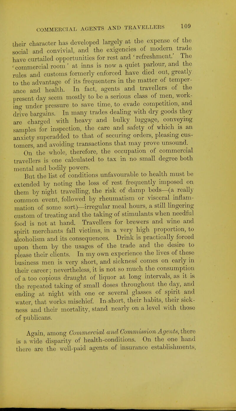 theii- character has developed largely at the expense of the social and convivial, and the exigencies oi modern trade have curtailed opportunities for rest and ' refreshment.' The ' commercial room' at inns is now a quiet parlour, and the rules and customs formerly enforced have died out, greatly to the advantage of its frequenters in the matter of temper- ance and health. In fact, agents and traveUers of the present day seem mostly to be a serious class of men, work- ino- under pressure to save time, to evade competition, and drive bargains. In many trades dealing with dry goods they are charged with heavy and bulky luggage, conveying samples for inspection, the care and safety of which is an anxiety superadded to that of securing orders, pleasing cus- tomers, and avoiding transactions that may prove unsound. On 'the whole, therefore, the occupation of commercial traveUers is one calculated to tax in no small degree both mental and bodily powers. But the Hst of conditions unfavourable to health must be extended by noting the loss of rest fi-equently imposed on them by night travelling, the risk of damp beds—(a really common event, followed by rheumatism or visceral inflam- mation of some sort)—irregular meal hours, a stiU lingermg custom of treating and the taking of stimulants when needful food is not at hand. Travellers for brewers and wine and spirit merchants faU victims, in a very high proportion, to alcoholism and its consequences. Drink is practically forced upon them by the usages of the trade and the desire to please their clients. In my own experience the lives of these business men is very short, and sickness comes on early in their career; nevertheless, it is not so much the consumption of a too copious draught of liquor at long intervals, as it is the repeated taking of small doses throughout the day, and ending at night with one or several glasses of spirit and water, that works mischief. In^ short, their habits, their sick- ness and their mortality, stand nearly on a level with those of publicans. Again, among Commercial and Commission Agents, there is a wide disparity of health-conditions. On the one hand there are the well-paid agents of insurance establishments,