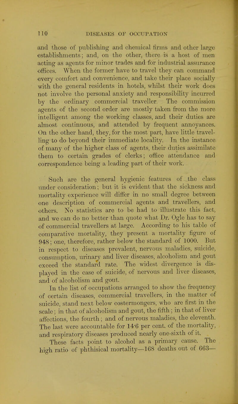 iind those of publishing and chemical firms and other large establishments; and, on the other, there is a host of men acting as agents for minor trades and for industrial assurance offices. When the former have to travel they can command every comfort and convenience, and take their place socially with the general residents in hotels, Avhilst their work does not involve the personal anxiety and responsibility incurred by the ordinary commercial traveller. The commission agents of the second order are mostly taken from the more intelligent among the working classes, and their duties are almost continuous, and attended by frequent annoyances. On the other hand, they, for the most part, have little travel- ling to do beyond their immediate locality. In the instance of many of the higher class of agents, their duties assimilate them to certain grades of clerks; office attendance and correspondence bemg a leading part of their work. Such are the general hygienic features of the class under consideration; but it is evident that the sickness and mortality experience will differ in no small degree between one description of commercial agents and travellers, and others. No statistics are to be had to illustrate this fact, and we can do no better than quote what Dr. Ogle has to say of commercial travellers at large. According to his table of comparative mortality, they present a mortality figure of 948; one, therefore, rather below the standard of 1000. But in respect to diseases prevalent, nervous maladies, suicide, consumption, urinary and liver diseases, alcoholism and gout exceed the standard rate. The widest divergence is dis- played in the case of suicide, of nervous and liver diseases, and of alcoholism and gout. In the list of occupations arranged to show the frequency of certain diseases, commercial travellers, in the matter of suicide, stand next below costermongers, who are first in the scale; in that of alcoholism and gout, the fifth; in that of liver affections, the fourth; and of nervous maladies, the eleventh. The last were accountable for 14-6 per cent, of the mortalit}-, and respiratory diseases produced nearly one-sixth of it. These facts point to alcohol as a primary cause. The high ratio of phthisical mortahty—168 deaths out of 663—