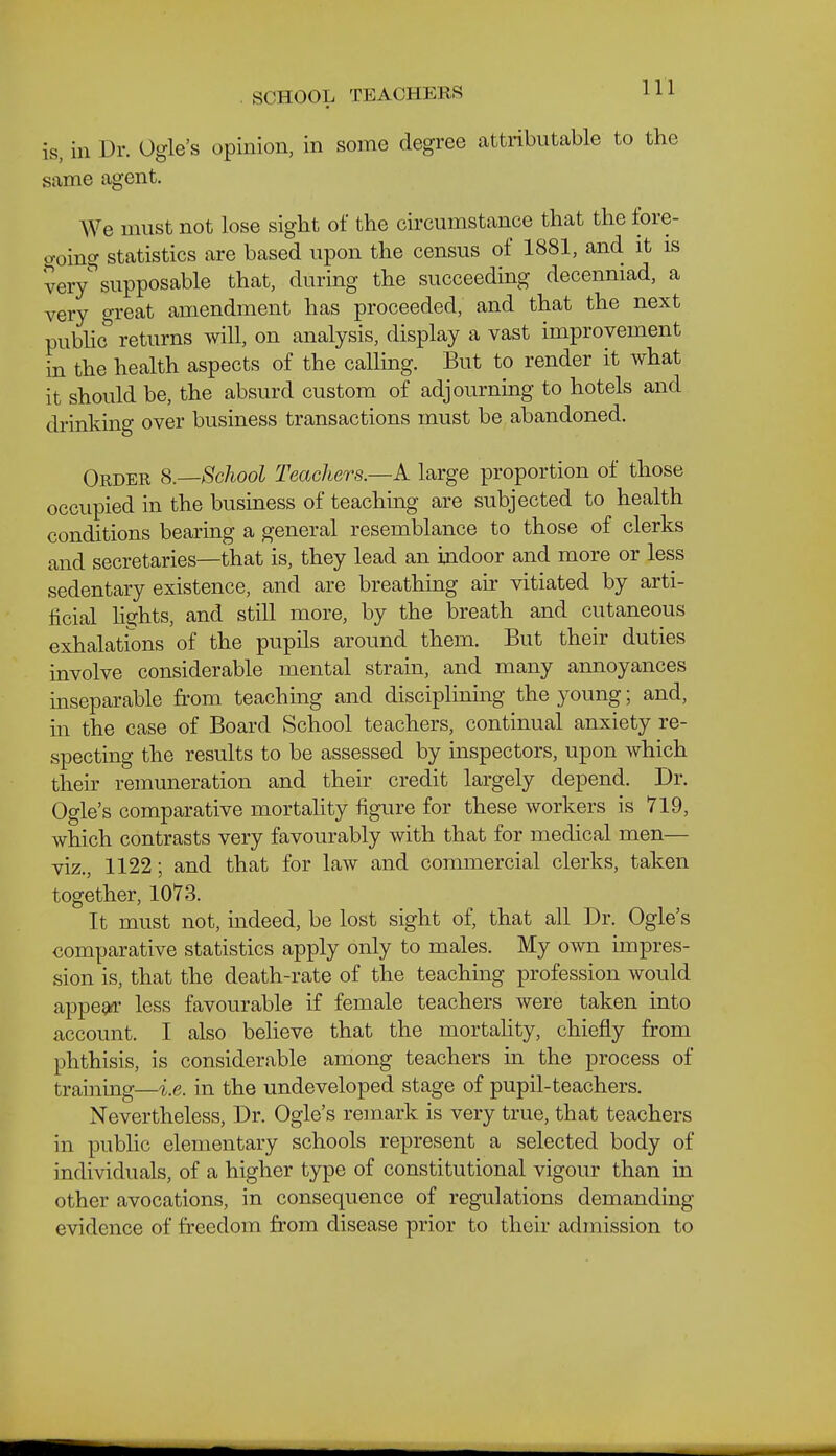 is, in Dr. Ogle's opinion, in some degree attributable to the same agent. We must not lose sight of the circumstance that the fore- o-oing statistics are based upon the census of 1881, and it is very^supposable that, during the succeeding decenniad, a very great amendment has proceeded, and that the next pubho' returns will, on analysis, display a vast improvement in the health aspects of the calling. But to render it what it should be, the absurd custom of adjourning to hotels and drinking over business transactions must be abandoned. Order S.—School Teachers.—A large proportion of those occupied in the business of teaching are subjected to health conditions bearing a general resemblance to those of clerks and secretaries—that is, they lead an indoor and more or less sedentary existence, and are breathing air vitiated by arti- ficial h^hts, and still more, by the breath and cutaneous exhalations of the pupils around them. But their duties involve considerable mental strain, and many annoyances inseparable from teaching and disciplining the young; and, in the case of Board School teachers, continual anxiety re- specting the results to be assessed by inspectors, upon which their remuneration and their credit largely depend. Dr. Ogle's comparative mortality figure for these workers is 719, which contrasts very favourably with that for medical men— viz., 1122; and that for law and commercial clerks, taken together, 1078. It must not, mdeed, be lost sight of, that all Dr. Ogle's comparative statistics apply only to males. My own impres- sion is, that the death-rate of the teaching profession would appega less favourable if female teachers were taken into account. I also believe that the mortahty, chiefly from phthisis, is considerable among teachers m the process of training—i.e. in the undeveloped stage of pupil-teachers. Nevertheless, Dr. Ogle's remark is very true, that teachers in public elementary schools represent a selected body of individuals, of a higher type of constitutional vigour than in other avocations, in consequence of regulations demanding evidence of freedom from disease prior to their admission to